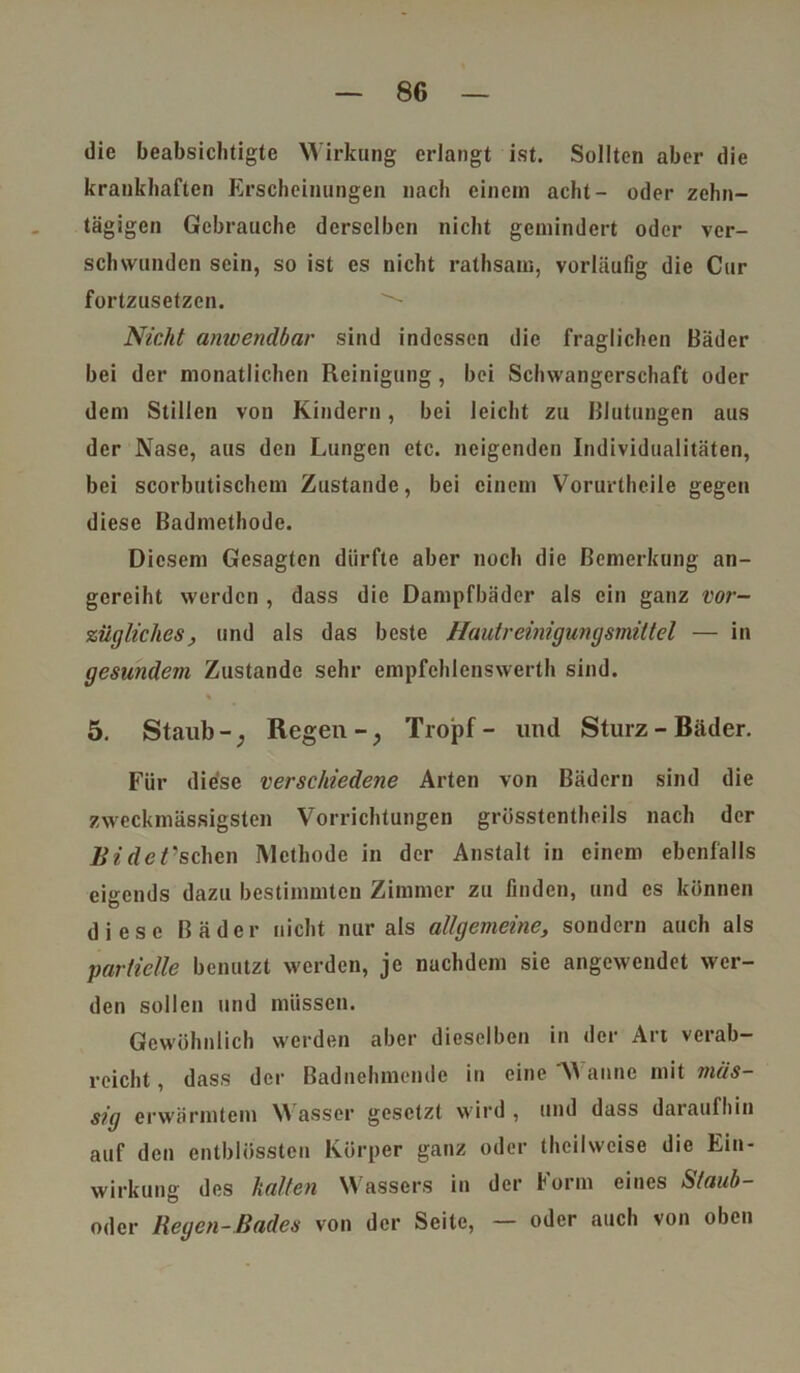 die beabsichtigte Wirkung erlangt ist. Sollten aber die krankhaften Erscheinungen nach einem acht- oder zehn- tägigen Gebrauche derselben nicht gemindert oder ver- schwunden sein, so ist es nicht rathsam, vorläufig die Cur fortzusetzen. Nicht anwendbar sind indessen die fraglichen Bäder bei der monatlichen Reinigung, bei Schwangerschaft oder dem Stillen von Kindern, bei leicht zu Blutungen aus der Nase, aus den Lungen etc. neigenden Individualitäten, bei scorbutischem Zustande, bei einem Vorurthcile gegen diese Badmethode. Diesem Gesagten dürfte aber noch die Bemerkung an- gcreiht werden , dass die Dampfbäder als ein ganz vor- zügliches, und als das beste Hautreinigungsmittel — in gesundem Zustande sehr empfchlenswerth sind. % 5. Staub -; Regen -; Tropf - und Sturz - Bäder. Für diese verschiedene Arten von Bädern sind die zweckmässigsten Vorrichtungen grösstentheils nach der Bi de Aschen Methode in der Anstalt in einem ebenfalls eigends dazu bestimmten Zimmer zu finden, und es können diese Bäder nicht nur als allgemeine, sondern auch als partielle benutzt werden, je nachdem sie angewendet wer- den sollen und müssen. Gewöhnlich werden aber dieselben in der Art verab- reicht , dass der Badnehmende in eine AA anne mit mas- sig erwärmtem \A asser gesetzt wird, und dass daiaufhin auf den entblösstcn Körper ganz oder Iheilwcise die Ein- wirkung des halten Wassers in der Form eines Staub- oder Regen-Bades von der Seite, — oder auch von oben