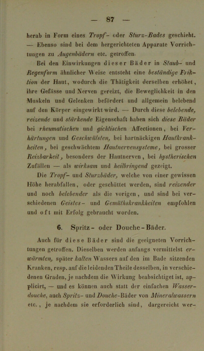 herab in Form eines Tropf- oder Sturz-Bades geschieht. — Ebenso sind bei dem hergerichteten Apparate Vorrich- tungen zu Augenbädern etc. getroffen. Bei den Einwirkungen dieser Bäder in Staub- und Regenform ähnlicher Weise entsteht eine beständige Fi ik- tion der Haut, wodurch die Thätigkeit derselben erhöhet, ihre Gefässe und Nerven gereizt, die Beweglichkeit in den Muskeln und Gelenken befördert und allgemein belebend auf den Körper eingewirkt wird. — Durch diese belebende, reizende und stärkende Eigenschaft haben sich diese Bäder bei rheumatischen und gichtischen Affectioncn, bei Ver- härtungen und Geschwülsten, bei hartnäckigen Hautkrank- heiten, bei geschwächtem Hautnervensysteme, bei grosser Reizbarkeit, besonders der Hautnerven, bei hystherischen ✓ Zufällen — als wirksam und heilbringend gezeigt. Die Tropf- und Sturzbäder, welche von einer gewissen Höhe herabfallen, oder geschüttet werden, sind reizender und noch belebender als die vorigen , und sind bei ver- schiedenen Geistes- und Gemüthskrankheiten empfohlen und oft mit Erfolg gebraucht worden. 6. Spritz- oder Douche - Bäder. Auch für diese Bäder sind die geeigneten Vorrich- tungen getroffen. Dieselben werden anfangs vermittelst er- wärmten, später halten Wassers auf den im Bade sitzenden Kranken, resp. auf die leidenden Theile desselben, in verschie- denen Graden, je nachdem die Wirkung beabsichtiget ist, ap- plicirt, — und es können auch statt der einfachen Wasser- douche, auch Spritz- und Douche-Bäder von Mineralwassern etc., je nachdem sie erforderlich sind, dargereicht wer-