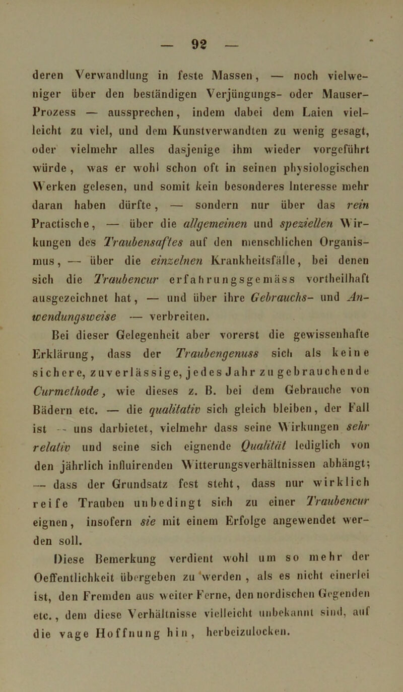 deren Verwandlung in feste Massen, — noch vielwe- niger über den beständigen Verjüngungs- oder Mauser- Prozess — aussprechen, indem dabei dem Laien viel- leicht zu viel, und dom Kunstverwandten zu wenig gesagt, oder vielmehr alles dasjenige ihm wieder vorgeführt würde , was er wohl schon oft in seinen physiologischen Werken gelesen, und somit kein besonderes Interesse mehr daran haben dürfte, — sondern nur über das rein Practische, — über die allgemeinen und speziellen Wir- kungen des Traubensaftes auf den menschlichen Organis- mus, — über die einzelnen Krankheitsfälle, bei denen sich die Traubencur erfahrungsgemäss vortheilhaft ausgezeichnet hat, — und über ihre Gebrauchs- und An- te endung sw eise — verbreiten. Bei dieser Gelegenheit aber vorerst die gewissenhafte Erklärung, dass der Traubengenuss sich als keine sichere, zuverlässige, jedesJahr zu gebrauchende Curmcthode, wie dieses z. B. bei dem Gebrauche von Bädern etc. — die qualitativ sich gleich bleiben, der Kall ist — uns darbietet, vielmehr dass seine Wirkungen sehr relativ und seine sich eignende Qualität lediglich von den jährlich influirendeu Witterungsverhältnissen abhängt; — dass der Grundsatz fest steht, dass nur wirklich reife Trauben unbedingt sich zu einer Traubencur eignen, insofern sie mit einem Erfolge angewendet wer- den soll. Diese Bemerkung verdient wohl um so mehr der Oeffentlichkcit übergeben zu werden , als es nicht einerlei ist, den Fremden aus weiter Ferne, den nordischen Gegenden etc., dem diese Verhältnisse vielleicht unbekannt sind, auf die vage Hoffnung hin, herbeizulocken.