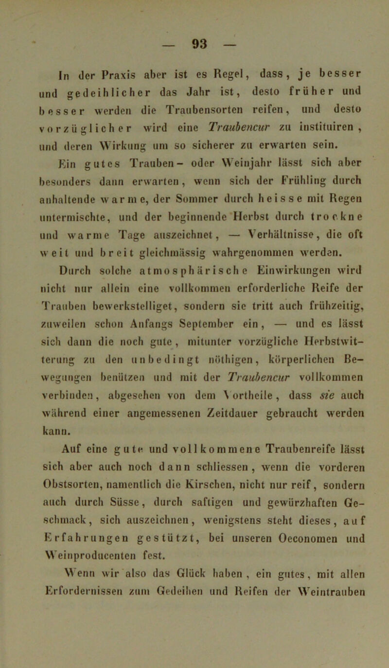 In der Praxis aber ist es Regel, dass, je besser und gedeihlicher das Jahr ist, desto früher und besser werden die Traubensorten reifen, und desto vorzüglicher wird eine Traubencur zu instituiren , und deren Wirkung um so sicherer zu erwarten sein. Ein gutes Trauben- oder Weinjahr lässt sich aber besonders dann erwarten, wenn sich der Frühling durch anhaltende warme, der Sommer durch heisse mit Regen untermischte, und der beginnende Herbst durch trockne und warme Tage auszcichnet, — Verhältnisse, die oft weit und breit gleichmässig wahrgenommen werden. Durch solche atmosphärische Einwirkungen wird nicht nur allein eine vollkommen erforderliche Reife der Trauben bewerkstelliget, sondern sic tritt auch frühzeitig, zuweilen schon Anfangs September ein, — und es lässt sich dann die noch gute , mitunter vorzügliche Herbstwit- terung zu den unbedingt nöthigen, körperlichen Be- wegungen benützen und mit der Traubencur vollkommen verbinden, abgesehen von dem \ ortheile, dass sie auch während einer angemessenen Zeitdauer gebraucht werden kann. Auf eine gute und vollkommene Traubenreife lässt sich aber auch noch dann schliessen , wenn die vorderen Obstsorten, namentlich die Kirschen, nicht nur reif, sondern auch durch Süsse, durch saftigen und gewürzhaften Ge- schmack, sich auszeichnen, wenigstens steht dieses, auf Erfahrungen gestützt, bei unseren Oeconomen und Weinproducenten fest. Wenn wir also das Glück haben, ein gutes, mit allen Erfordernissen zum Gedeihen und Reifen der Weintrauben