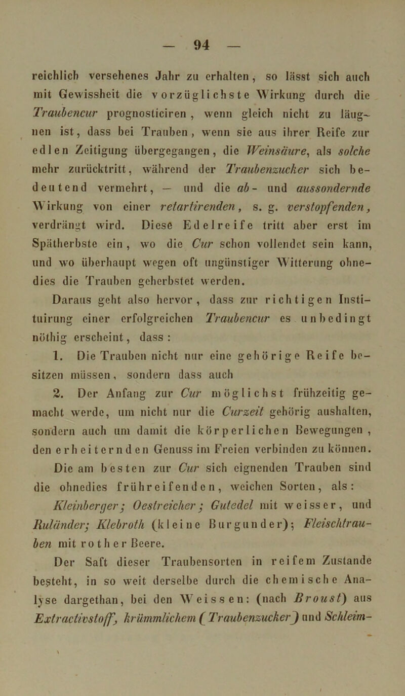 reichlich versehenes Jahr zu erhalten , so lässt sich auch mit Gewissheit die vorzüglichste Wirkung durch die Traubencur prognosticiren , wenn gleich nicht zu läng- nen ist, dass bei Trauben, wenn sie aus ihrer Reife zur edlen Zeitigung übergegangen, die Weinsäure, als solche mehr zurücktritt, während der 1'raubenzucker sich be- deutend vermehrt, — und die ab - und aussondernde Wirkung von einer retartirenden, s. g. verstopfenden, verdrängt wird. Diese Edel reife tritt aber erst im Spätherbste ein , wo die Cur schon vollendet sein kann, und wo überhaupt wegen oft ungünstiger Witterung ohne- dies die Trauben geherbstet werden. Daraus geht also hervor, dass zur richtigen Insti- tuirung einer erfolgreichen Traubencur es unbedingt nüthig erscheint, dass : 1. Die Trauben nicht nur eine gehörige Reife be- sitzen müssen, sondern dass auch 2. Der Anfang zur Cur möglichst frühzeitig ge- macht werde, um nicht nur die Curzeit gehörig aushalten, sondern auch um damit die körperlichen Bewegungen , den erheiternden Genuss im Freien verbinden zu können. Die am besten zur Cur sich eignenden Trauben sind die ohnedies frühreifenden, weichen Sorten, als: Kleinberger; Oeslreicher; Gutedel mit weisser, und Ruländer; Klebroth (kleine Burgunder); Fleischtrau- ben mit r o t h e r Beere. Der Saft dieser Traubensorten in reifem Zustande besteht, in so weit derselbe durch die chemische Ana- lyse dargethan, bei den Weissen: (nach Broust) aus Extraclivsloffj krümmlichem ( TraubenzuckerJ und Schleim-