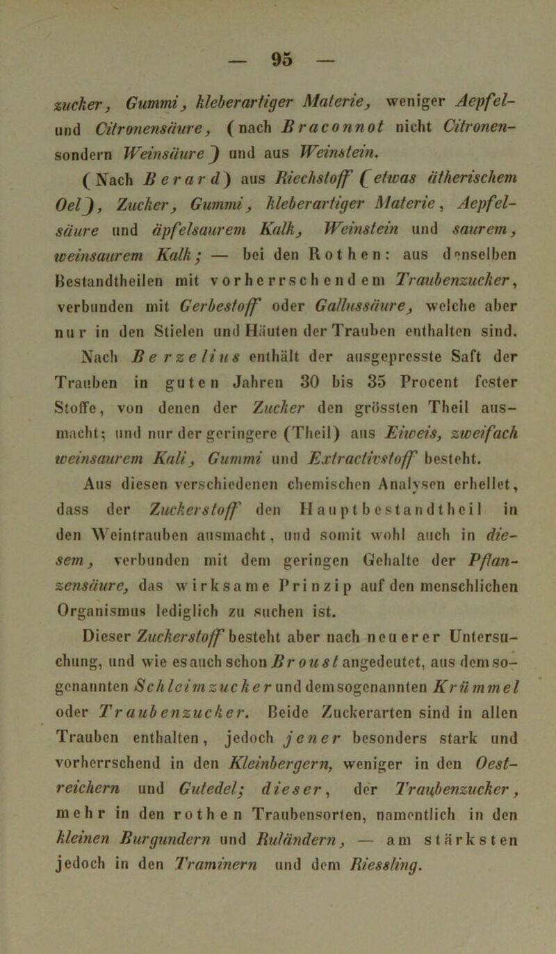 zucker, Gummi, kleberartiger Materie, weniger Acpfel- unü Citronensäure, (nach Braconnot nicht Citronen- sondern Weinsäure J und aus Weinstein. ( Nach B erar d ) aus Riechstoff (etwas ätherischem OelJ, Zucker, Gummi, kleberartiger Materie, Aepfel- säure und äpfelsaurem Kalk, Weinstein und saurem, weinsaurem Kalk; — bei den Rothen: aus denselben Bestandtheilen mit vorherrschendem Traubenzucker, verbunden mit Gerbestoff oder Gallussäure, welche aber nur in den Stielen und Häuten der Trauben enthalten sind. Nach Berzelius enthält der ausgepresste Saft der Trauben in guten Jahren 30 bis 35 Procent fester Stoffe, von denen der Zucker den grössten Theil aus- macht; und nur der geringere (Theil) aus Eiweis, zweifach weinsaurem Kali, Gummi und Extradivstoff besteht. Aus diesen verschiedenen chemischen Analysen erhellet, dass der Zuckerstoff den Hauptbestandteil in den Weintrauben ausmacht, und somit wohl auch in die- sem, verbunden mit dem geringen Gehalte der Pfan- zensäure, das wirksame Prinzip auf den menschlichen Organismus lediglich zu suchen ist. Dieser Zuckerstoff besteht aber nach neuerer Untersu- chung, und wie es auch schon Br o u st angedcutet, aus dem so- genannten Schleim zuck er und dem sogenannten Krü m mel oder Traubenzucker. Beide Zuckerarten sind in allen Trauben enthalten, jedoch jener besonders stark und vorherrschend in den Kleinbergern, weniger in den Oest- reichcrn und Gutedel; dieser, der Traubenzucker, mehr in den rothen Traubensorten, namentlich in den kleinen Burgundern und Rutändern, — am stärksten jedoch in den Traminern und dem Riessling.