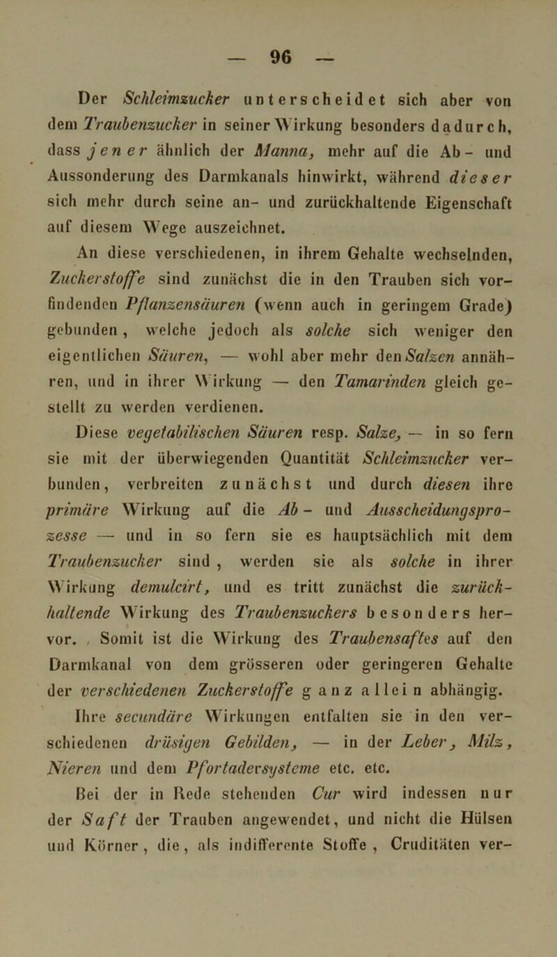 Der Schleimzucker unterscheidet sich aber von dem Traubenzucker in seinerWirkung besonders dadurch, dass je ner ähnlich der Manna, mehr auf die Ab- und Aussonderung des Darmkanals hinwirkt, während dieser sich mehr durch seine an- und zurückhaltende Eigenschaft auf diesem Wege auszeichnet. An diese verschiedenen, in ihrem Gehalte wechselnden, Zuckerstoffe sind zunächst die in den Trauben sich vor- findenden Pflanzensäuren (wenn auch in geringem Grade) gebunden, welche jedoch als solche sich weniger den eigentlichen Säuren, — wohl aber mehr den Salzen annäh- ren, und in ihrer Wirkung — den Tamarinden gleich ge- stellt zu werden verdienen. Diese vegetabilischen Säuren resp. Salze, — in so fern sie mit der überwiegenden Quantität Schleimzucker ver- bunden, verbreiten zunächst und durch diesen ihre primäre Wirkung auf die Ab - und Ausscheidungspro- zesse — und in so fern sie es hauptsächlich mit dem Traubenzucker sind , werden sie als solche in ihrer Wirkung demulcirt, und es tritt zunächst die zurück- haltende Wirkung des Traubenzuckers besonders her- vor. Somit ist die Wirkung des Traubensaftes auf den Darmkanal von dem grösseren oder geringeren Gehalte der verschiedenen Zuckerstoffe ganz allei n abhängig. Ihre secundäre Wirkungen entfalten sie in den ver- schiedenen drüsigen Gebilden, — in der Leber, Milz, Nieren und dem Pfortader Systeme etc. etc. Bei der in Rede stehenden Cur wird indessen nur der Saft der Trauben angewendet, und nicht die Hülsen und Körner, die, als indifferente Stoffe, Cruditäten ver-