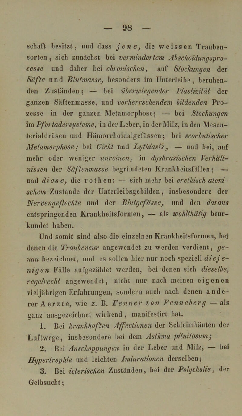 scliaft besitzt, und dass jene, die weissen Trauben- sorten , sich zunächst bei vermindertem Absclieidungspro- cesse und daher bei chronischen, auf Stockungen der Säfte und Blutmasse, besonders im Unterleibe, beruhen- den Zuständen; — bei überwiegender Plastizität der ganzen Säftenmasse, und vorherrschendem bildenden Pro- zesse in der ganzen Metamorphose; — bei Stockungen im Pfortader Systeme, in der Leber, in der Milz, in den Mesen- terialdriisen und Hämorrhoidalgefässen; bei scorbutischer Metamorphose; bei Gicht und Lythiasis, — und bei, auf mehr oder weniger unreinen, in dyskrasischcn Verhält- nissen der Säftenmasse begründeten Krankheitsfällen; — und diese, die rothen: — sich mehr bei er ethisch atoni- schem Zustande der Unterleibsgcbilden, insbesondere der Nervengefechte und der Blutgefässe, und den daraus entspringenden Krankheitsformen, — als wohlthälig beur- kundet haben. Und somit sind also die einzelnen Krankheitsformen, bei denen die Traubencur angewendet zu werden verdient, ge- nau bezeichnet, und es sollen hier nur noch speziell diej e- nigen Fälle aufgezählet werden, bei denen sich dieselbe, regelrecht angewendet, nicht nur nach meinen eigenen vieljährigen Erfahrungen, sondern auch nach denen ande- rer Aerzte, wie z. B. Fenner von Fenneberg — als ganz ausgezeichnet wirkend , manifestirt hat. 1. Bei krankhaften Affeclionen der Schleimhäuten der Luftwege, insbesondere bei dem Asthma pituilosum; 2. Bei Anschoppungen in der Leber und Milz, — bei Hypertrophie und leichten Indurationen derselben; 3. Bei icterischen Zuständen, bei der Polycholie, der Gelbsucht;