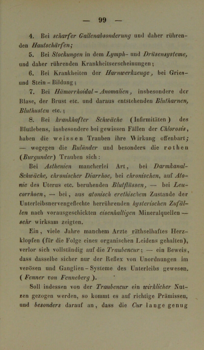 4. Bei scharfer Gallenahsonderung und daher rühren- den Haut schärfen; 5. Bei Stockungen in dem Lymph- und Drüsensysteme•, und daher rührenden Kraiikheitserscheinungen; 6. Bei Krankheiten der Harnwerkzeuge, hei Gries- und Stein - Bildung ; 7. Bei Hämorrhoidul - Anomalien, insbesondere der Blase, der Brust etc. und daraus entstehenden Blutharnen, Bluthusten etc.; 8. Bei krankhafter Schwäche (Infirmitüten) des Blutlehens, insbesondere bei gewissen Fällen der Chlorosis, haben die weissen Trauben ihre Wirkung offenbart/ — wogegen die Ruländer und besonders die rothen (Burgunder) Trauben sich: Bei Asthenien mancherlei Art, bei Darmkanal- Schwäche, chronischer Diarrhoe, bei chronischen, auf Ato- me des Uterus etc. beruhenden Blutflüssen, — bei Leu- corrhoen, — bei, aus atonisch erethischcm Zustande der Untcrleibsnervcngeflechte herrührenden hysterischen Zufäl- len nach vorausgeschickten eisenhaltigen Mineralquellen — sehr wirksam zeigten. Ein, viele Jahre manchem Arzte räthselhaftes Herz- klopfen (für die Folge eines organischen Leidens gehalten), verlor sich vollständig auf die Traubencur; — ein Beweis, dass dasselbe sicher nur der Reflex von Unordnungen im venösen und Ganglien - Systeme des Unterleibs gewesen. ( Fenner von Fenneberg ). Soll indessen von der Traubencur ein wirklicher Nut- zen gezogen werden, so kommt es auf richtige Prämissen, und besonders darauf an, dass die Cur lange genug