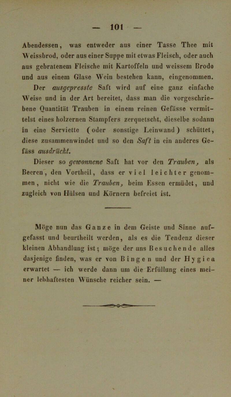 Abendessen, was entweder aus einer Tasse Thee mit Weissbrod, oder aus einer Suppe mit etwas Fleisch, oder auch aus gebratenem Fleische mit Kartoffeln und weisscm Brodo und aus einem Glase Wein bestehen kann, eingenommen. Der ausgepresste Saft wird auf eine ganz einfache Weise und in der Art bereitet, dass man die vorgeschrie- bene Quantität Trauben in einem reinen Gefässe vermit- telst eines hölzernen Stampfers zerquetscht, dieselbe sodann in eine Serviette (oder sonstige Leinwand) schüttet, diese zusammenwindet und so den Saft in ein anderes Ge- fäss ausdrücht. Dieser so gewonnene Saft hat vor den Trauben, als Beeren, den Vortheil, dass er v i e 1 leichter genom- men, nicht wie die Trauben, beim Essen ermüdet, und zugleich von Hülsen und Körnern befreiet ist. Möge nun das Ganze in dem Geiste und Sinne auf- gefasst und beurtheilt wrcrden, als es die Tendenz dieser kleinen Abhandlung ist; möge der uns Besuchende alles dasjenige finden, was er von Bingen und der Hygica erwartet — ich werde dann um die Erfüllung eines mei- ner lebhaftesten Wünsche reicher sein. —