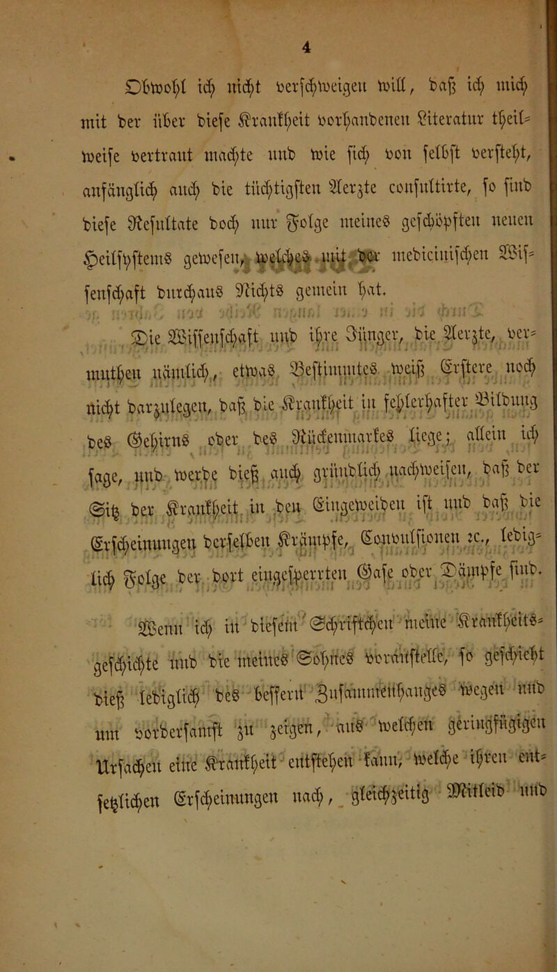 id; uid[;t \)erjc^'iueigeu tvitt, bafj id; mid; mit ber iiBer biefe ^i'auff;elt v>ovt;anbcnen Literatur t^eit* iveife bcTtraut mad;te mib tvie fid; toon jetbft toerftet;t, anfängü(^> and; bie tü^tigfteu ^terjte coufuttirte, fo fiub biefe ^efidtate boc^ nur ^olge meines gcfd)öVH'ten neuen ^eitfvftemS getoefen^ fenfd;aft bnrcf)an§ 9M;tS gemein ^at. J{. ui ; ; ' '!i ■.lir. ‘J :'i . ^■■nJ , ., ©ie2ßiffenfd;cift nnb t^re Snngcr,. b mnt§en nämUc^,, ettnaS. 33eftininited,^ ^ (frftw ^noc^ ni^t barjntegen, ba§. bie ilranieit iji beS ®eßirnS ober beS 9tüdenmar!eS liege; gdein id; . \ •* ' >>r iii'i.’'. - ^1 i il‘■. I . 1- ■'■ fage, i;nb n)er^? bi,e|^anc^ ba§ ber 0iij ber trunt^ei^jin ,ben Singetneiben ifMinb ba§ bie (Erfd;einungeu berfefben ^rginbfe,^ ß# Sola« Senn id; inHlefem''@d;rift$en -mente' Irantf/eitS- gefd;ic^te imb bie tnetneS'@ot;rtc8 ryormiftedb, fo gefd;iebt biefi lebigüt^ be§-befferif'S»ffnnnfä(T;angcS -iwegen nnb um üorberfamft ^^n sergen/''nnV -tnetc^en gerintjfngigcn Hrfa(^en eilte Äit!i;eit - entftet;en^fann; Wef^e ir;rcn ent^ fe^üc^en ©rfc^einnngen nad;, _ gtei^jeitig TOIeib nnb