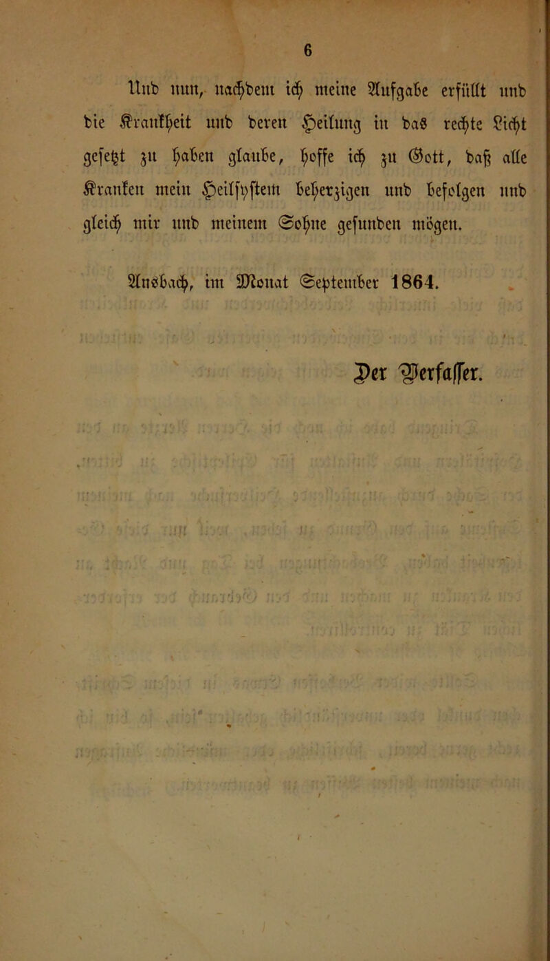 Hub mm, uac^bem meine iSfufgaBe erfüllt unb bte ^raull;eit unb bereit Teilung in ba8 recf>te ?ic^t gefeljt ju '^aBen glauBe, ’^offe ic^ ju ®ott, baff alle Uranien mein ^eilfbftem Bel;er^igen unb Befolgen imb gleich mir imb meinem @ol^ne gefunben mögen. SlnöBac^, im 9JJouat ©efiteniBer 1864. \ f per 'glerfttffer. ii n =1