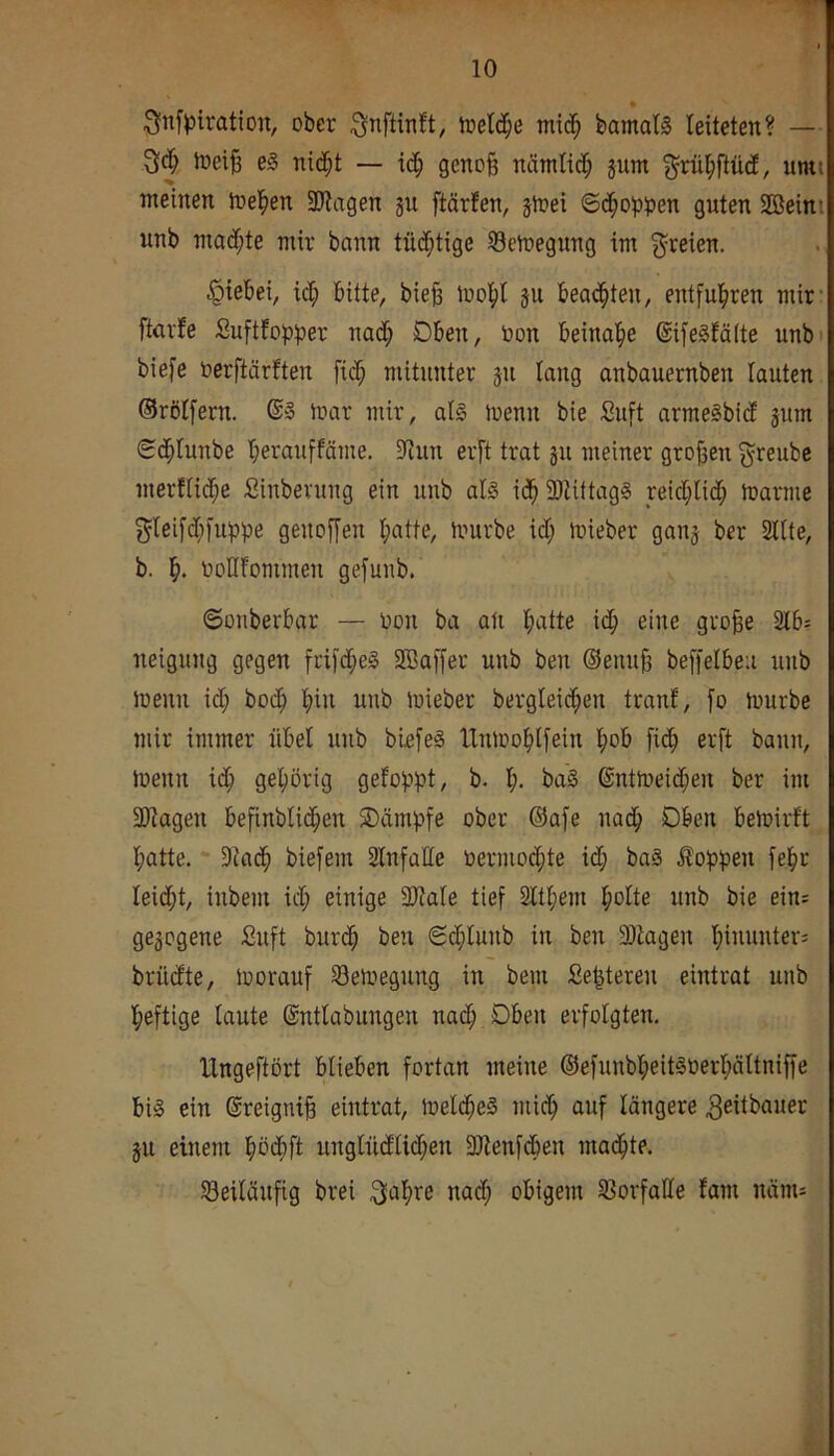 ^nfpiratio«, ober toelc^e mic^ bamaB leiteten? — Joei§ e§ ni($t — id^ geno§ nätniid; jum ^riil^ftM, umi meinen melden Silagen gn ftärfen, gtoei ©d^oppen guten SBeini unb madf;te mir bann tü(|tige 33en»egung im freien. .^iebei, icl; bitte, bie§ lüol()l gu bead^ten, entful^ren mir- ftarfe Suftfopper nadl; Dben, Oon beinal^e ©ifellälte unbi biefe oerftärften fid^ mitunter gu lang anbauernben lauten Orölfern. mar mir, al0 menn bie Suft armelbidl gum ©d^tunbe berauffäme. Sinn erft trat gu meiner grof^en greubc merflid^e Sinbevung ein unb afö id^ SlUttagS reicljlid^ ioarme ^leifdf;fuppe genojjen l;atte, mürbe idl; mieber gang ber Sllte, b. ooHfommen gefunb. ©ouberbar — Oon ba an ll)atte i(|) eine gro^e 2lb: neigung gegen fri[d^e§ SBaffer unb ben ©enu^ beffelbeu unb menn id; bod^ ’^in unb mieber bergleic^en tranf, fo mürbe mir immer übel unb bieie§ lXnmolil[ein l^ob fid^ erft bann, menn id^ ge^iörig gefoppt, b. f). ba§ ©ntmeid;en ber im Silagen befinblid^en SDämpfe ober ©afe nad^ Oben bemirft batte. * Sla(b biefem Slnfaffe oernioibte id; baS floppen febt leidet, inbem id; einige SHale tief Sltbem bolte unb bie ein= gegogene Suft burd; ben ©dfilunb in ben Silagen bimuder; brüdte, morauf Semegung in bem Sebteren eintrat unb heftige laute ©ntlabungen nadb Oben erfolgten. IXngeftört blieben fortan meine ©efunbbeit§üerl;ältniffe big ein ®reigni§ eintrat, meld^eg micb auf längere ^eitbauer gn einem böcbft unglndlidben SHenfdben madbte. S3eilänfig brei ^abre nad; obigem Sßorfalle fam näm;