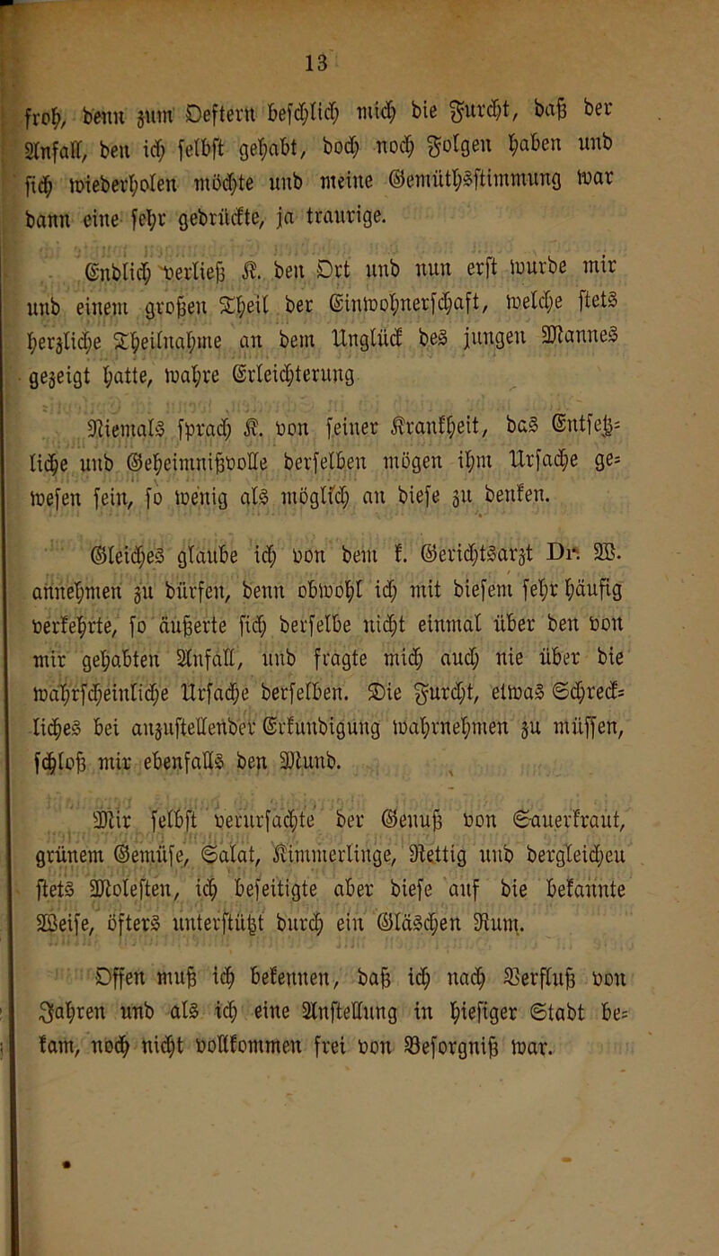 beim jum Deftern befd;nrf; bie f^urd)t, ba§ bei’ Slnfad, beu id; felbft gel^abt, bod; nod^ folgen l^aben unb fid^ iDiebcrt;oIen möd;te unb weine ®ennitl;Sftimmung war bann eine fcl;r gebrüdte, ja traurige. ©nblid; werlieji ben Drt nnb nun erft würbe mir unb einem großen Sd;eil ber ©inWoI;nerfd}aft, weld)e ftetS I;erälic^e 2;i^eUnai;me an bem UngUid beS jungen SDtanneS gegeigt ^atte, wal;re ®rleid;terung 9iiemal3 fprad; non feiner .^rant^eit, ba§ ®ntfe^^: lic^e unb ©el^einini^oolle berfelben mögen il^m Urfac^e ge= wefen fein, fo wenig al§ möglfd; an biefe gn benfen. ®teid;e3 glaube id; non bem f. ®erid;t^argt Di*. 9B. aiinebmen gu bürfen, benn obwohl id; mit biefem fel;r häufig nerfehrte, fo äußerte fid; berfelbe ni(ht einmal über ben non mir gehabten Stnfaü, nnb fragte mich and; nie über bie Wa'hrf(heinnd;e Hrfad;e berfelben. 5Die 3^urd;t, etwas ©d;red= licheS bei anguftellenber ©rfunbigung Wahrnehmen gu müffen, fdhiob mir ebenfalls ben SDlunb. 3)tir felbft nernrfachte ber ©enub non 6auerfraut, grünem ©emüfe, «Salat, ilimmerlinge, 9lettig nnb bergleid;eu ftets SJtoleften, idh befeitigte aber biefe auf bie befannte SBeife, öfters unterftü^t bnrd; ein ©läSiben 9lum.. Offen mu§ ich belennen, ba§ ich «^«^ S^erflnb non fahren nnb als ich eine 2lnftellnng in Stabt be= tarn, nodh nidht nollfommen frei non 93eforgnib War.