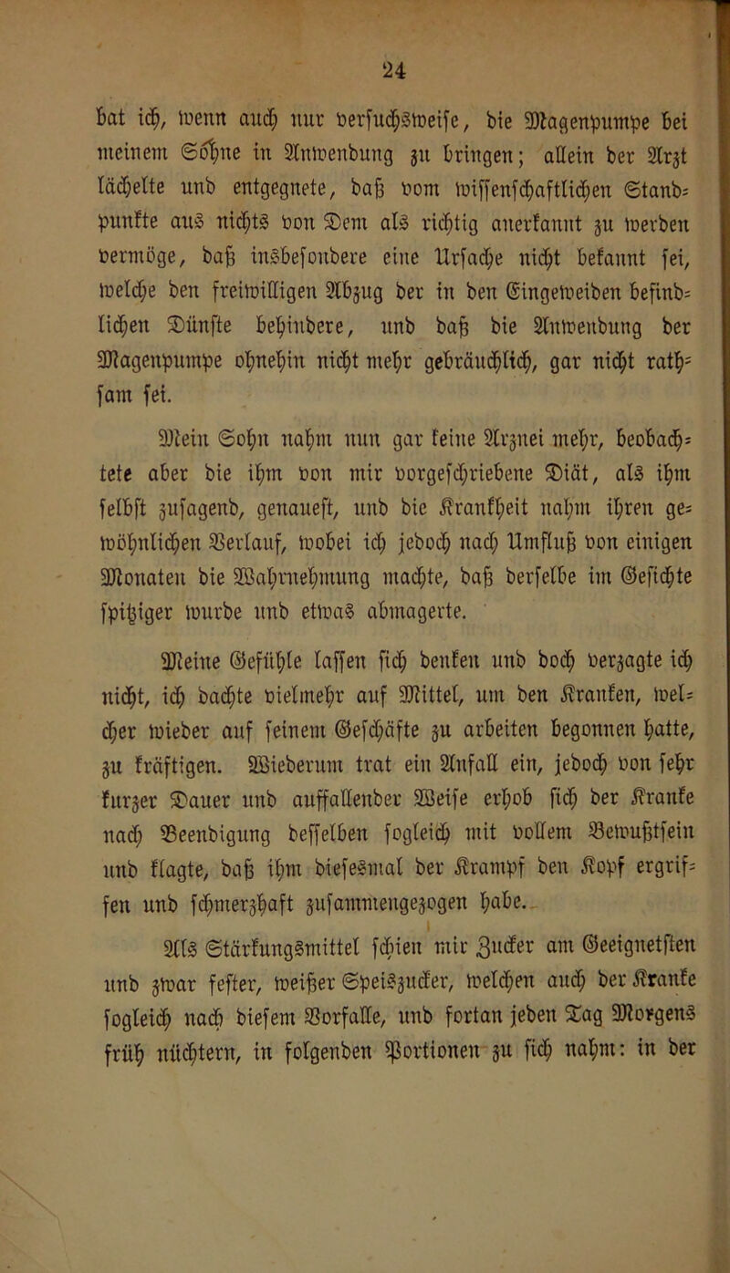 Bat \6), luemt and; nur berfitd^Stoeife, bie SOlagenbumpe Bei meinem ©6|me in 3tninenbung jii Bringen; allein ber 2lrjt lächelte unb entgegnete, bafe i?om miffenfti^aftticBen ©tanb:= piinfte axii3 nicBtl öon 5Dem al§ richtig anerfannt §u mevben vermöge, baB in§Be[onbere eine Urj'acBe nic^t Befannt fei, inelcBe ben freimiHigen SlBjug ber in ben ©ingemeiben Befinb- Ii(Ben SDünfte BeBinbere, nnb baB bie Slnmenbung ber Magenpumpe oBneBin nic^t me^r geBrän(|ti(B/ gar nid^t ratB= fam fei. fötein ©oBn naBm nun gar feine Slrjnei mel;r, BeoBacB^ tete aber bie i^m non mir norgefd;rieBene S)iät, alä iBm felBft pfagenb, genaueft, nnb bie j?ranfl;eit nal;m il;ren ge^ inöBnlidBen SSerfauf, moBei id; febocB nad; HmfluB toon einigen 3Jionaten bie SKaBmeBmung macBte, baB berfefBe im ©efidBte fpi^iger mürbe nnb etrna? aBmagerte. ajieine ©efilBte laffen fidB benfen unb boiB uerjagte i(B nidBt, id; badBte bielmeBr auf SJfittel, unt ben Traufen, mel; (Ber mieber auf feinem ©efd;äfte ju arbeiten Begonnen Batte, ju fräftigen. Söieberum trat ein SlnfaU ein, jebocB i)on feBr furjer ^auer unb auffattenber 2öeife ei'BoB fi(B ber ^ranfe nad; SSeenbigung beffelben fogteicB mit Oolfeni ^BelouBtfein unb fiagte, baB iB«^ Biefegmal ber Krampf ben ^ovf ergriff fen unb fcBmerjBaft äufammengejogen BaBe._ I 3ttl ©tärfunggmittef fdBieu mir am ©eeignetften unb jmar fefter, meiBet ©pei^juder, meldBen aiuB ber i?ranEe fogIei(B nacB biefem S3orfaIIe, unb fortan jeben 2:ag 9Jlorgen§ früB niid;tern, in folgenben ißortionen su fi(B uaBm: in ber