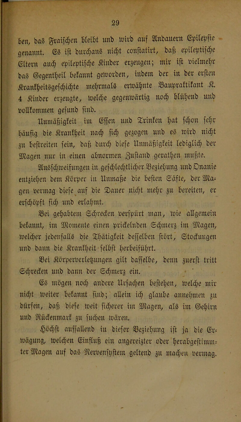 6en, ba§ gvaif^cn HeiBt unb Juirb auf Stnbauern ©pite^jfte genannt. @3 ift burcl;an§ nid;t conftatirt, ba^ e))Ue^Dtifd;e eaevn and; e^ile^)tifd;e J?inber erzeugen; mir ift öielTne^)V baS ©egent^eit befannt geworben, inbeni ber in ber erften Äranf^)eit§gefc^icf)te ntel;rmat§ erlüäbnte SSaii^jraftifant 4 tinber erseugte, lDetd;e gegeniDärtig nod; Blü^ienb unb üollfommen gefunb finb. IXumübigfeit im ©ffen unb Srinfen I;at fd;on fel^r I;äufig bie ^rantfieit nad; fid; gezogen unb e§ mirb nid;t gu Beftreiten fein, baB burd; biefe Unmä^igfeit lebiglic^ ber SDfJagen nur in einen abnormen geratl;en rnuBte. StnSfdjioeifungen in gef(Bted;tIicBer Söegiebung unbDnanie entgiet;en bem J?ör:per in Unmaße bie Beftcn Säfte, ber 9Jla= gen üermag biefe auf bie ®auer uid;t mel^r gu Bereiten, er erfd;öpft fid; unb erlabmt. S3ei gebabtem Sd;reden oerfpürt man, mie allgemein Befannt, im 3)tomente einen ipridelnben Sd;merg im SJtagen, mel(ber jebenfallg bie 5tl;ätigfeit beffeiben frört, ©todungen unb bann bie .ßranfl;eit felBft bßrf’eifüt;rt. Sei Äörperöerlelungen gilt baffelbe, benn guerft tritt ©(^reden unb bann ber ©(^merg ein. ©§ mögen nod; anbere Urfad;en Be)lel;en, toelcbe mir ni^t meiter Befannt finb; allein id; glaube annel;men gu bürfen, bab biefe meit fid;erer im 51Jiagen, als im ©el;irn unb JHüdenmarf gu fud;en mären. .^öd;ft auffadenb in biefer Segiebung ift ja bie @r- mägung, mel(ben ©influB ein angereigtcr ober beraBgeftimm- ter9Jtagen auf baS §Jteroenfi;ftem geltenb gu mad;eu bermag.