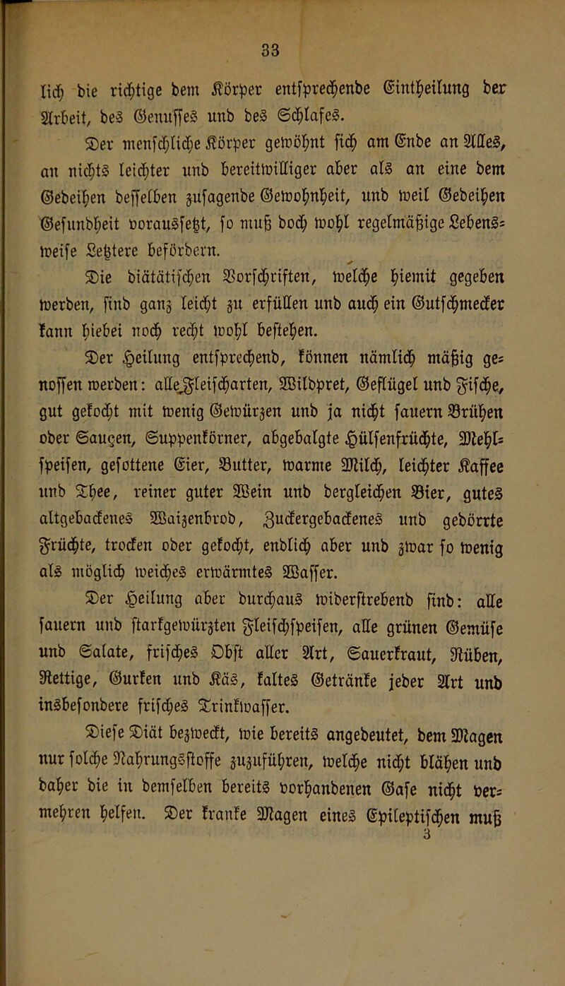 r 33 lief; bie rici^tige bem ^ör^Der entfpred^enbe ©int^ieilung ber Slrbeit, beS ©emif|e§ unb be§ ©d^Iafeg. ®er menf($lid;e Körper gelüöl^nt fid^ am ©nbe an 2llle§, an nicl;t§ leidster unb bereitwilliger aber al§ an eine bem ©ebeiben beffetben jufagenbe ©ewobnbeit, unb weil ©ebeiben ©efiinbbeit üorauifebt, fo mu§ boeb Wobl regelmäßige Seben§= weife Se^tere beförbern. ®ie biätätifcben 33orfd;riften, Weldbe biemit gegeben Werben, finb ganj leidbt ju erfüllen unb audb ein ©utfebmeder fann bi^bei nodb red;t wobl befteben. 3)er Teilung entf^3red>enb, fönnen nämlidb mäßig ges noffen werben: allej^teifdbarten, SBilbpret, ©eßügel unb g^ifdbe/ gut gefod;t mit Wenig ©ewürjen unb ja nidbt fauern 93rüben ober ©äugen, ©uppenfßrner, abgebalgte ^lülfenfrüdbte, 3)iebt= fpeifen, gefottene ©ier, öutter. Warme SKildb, leidbter Äaffee unb Sbee, reiner guter SOßein unb bergleicben ®ier, gutes altgebadeneS SBoigenbrob, 3^^<^ß^9c^’®deneS unb gebörrte grüdbte, troden ober gefod;t, enblidb aber unb gWar fo Wenig als niöglicb Wei(be§ erwärmtes SBaffer. SDer |)eilung aber burd;auS Wiberftrebenb finb: atte fauern unb ftarfgewürgten gleifd;fbeifen, alle grünen ©emüfe unb ©alate, frifd^eS Dbft aüer 2lrt, ©auerfraut, ffiüben, fRettige, ©urlen unb ÄäS, falteS ©etränle jeber 2lrt unb inSbefonbere frifd;eS ^rinfwaffer. 5Diefe SDiät bejWedt, wie bereits angebeutet, bem SRagen nur foldbe fRabrungSftoffe jusufübren, weldbe ni(bt bläben unb baber bie in bemfelben bereits öorbanbenen ©afe nidbt 'ottc mebren helfen. 5Der franfe 3Ragen eines (£)?ilepttfdben muß 3