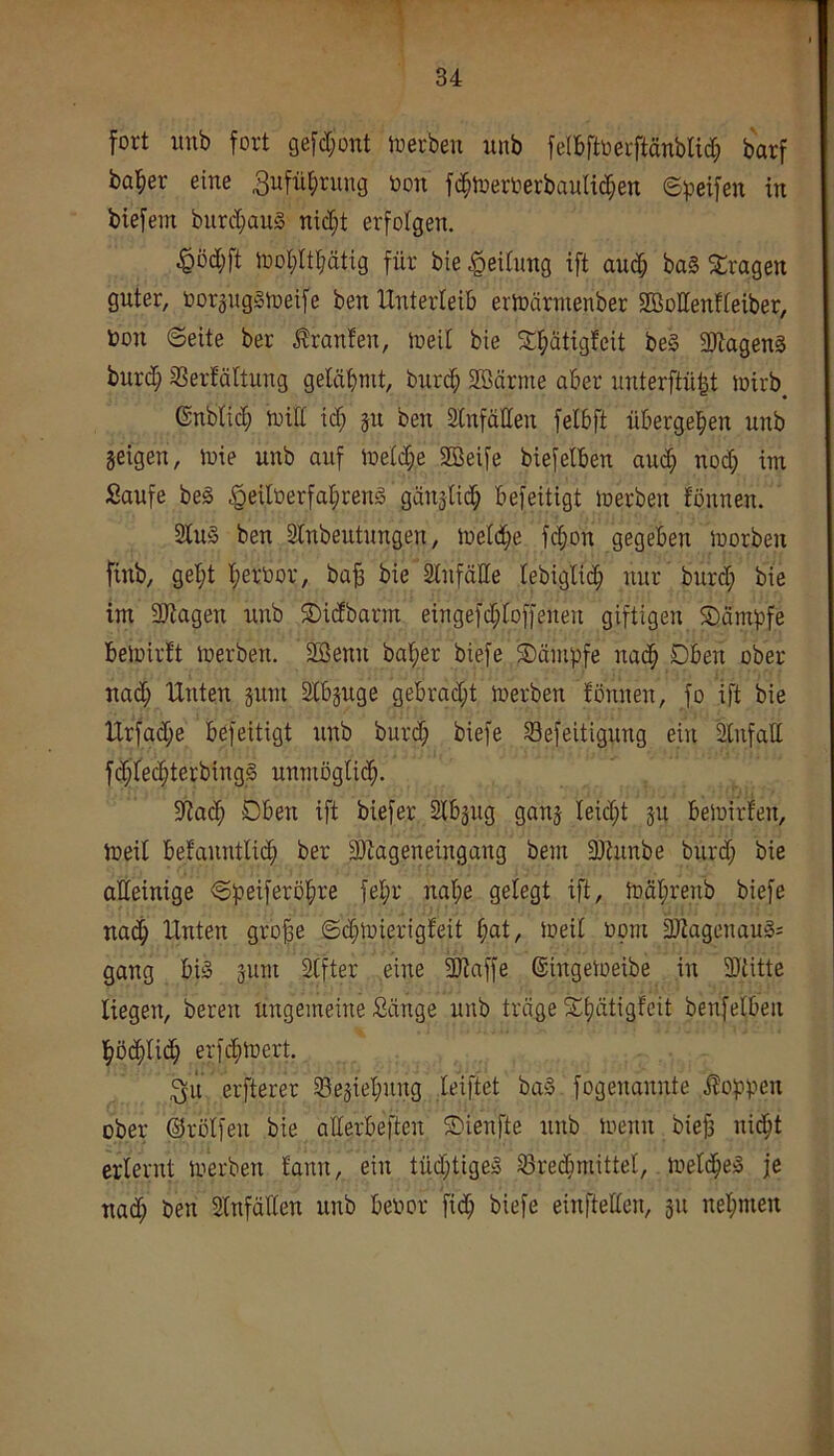 fort imb fort gefd;ont ioerbeu unb felbftoerftänblid; barf basier eine ^ufü^rung öon ft^ioerOerbauHc^en <S)3eifen in biefem burcbauS nid;t erfolgen. $öd;ft iool^ltbätig für bie .Rettung ift auch ba§ fragen guter, oorpgStoeife ben Unterteib erioärmenber SßoIIenfteiber, toon ©eite ber Traufen, loeit bie S^ätigfeit be§ 3)tagenS burd; 33erfältung gelähmt, burcb SBärme aber unterftnht Joirb enblid; toifl id; 51t ben Slnfällen felbft übergehen unb geigen, luie unb auf ioelche 2öeife biefelben auch nod; im Saufe be§ .^eiloerfährend gänglich befeitigt loerben fönnen. 2lu§ ben SCnbeutungen, ü)eld;e fchon gegeben loorben finb, gel;t hertoor, ba^ bie Slnfälle lebiglid; nur burd; bie im 3)tagen unb SDidbarm eingefd;lof[enen giftigen SDämpfe beloirft loerben. Söenn ba^er biefe Kämpfe nadh Dben ober nad; Unten gum Slbguge gebracht loerben fönnen, fo ift bie Urfad;e befeitigt nnb burd; biefe $8efeitigung ein 2lnfatt fd;lechterbing§ unmöglich. 3flach Oben ift biefer Slbgug gang leicht gu beloirfen, loeil befanntlid; ber fDfageneingang bem 3)hinbe burd; bie alleinige ©peiferöhre fel;r nahe gelegt ift, loäl;renb biefe nach Unten gro§e ©chloierigfeit h^t, loeil 00m ^agcnau§= gang bi§ gum Slfter eine 3Jiaffe (Singetoeibe in SJtitte liegen, bereu ungemeine Sänge unb träge f^h'^'^lis^cit benfelben höchlid; erfchloert. elfterer Segiel;ung feiftet ba§ fogenannte i?oppen ober Orölfen bie atterbeften SDienfte unb loenn biejs nicht erlernt loerben fann, ein tüd;tige» Brechmittel, loelche:! je nad; ben Slnfällen unb beoor fich biefe einftellen, gu nehmen