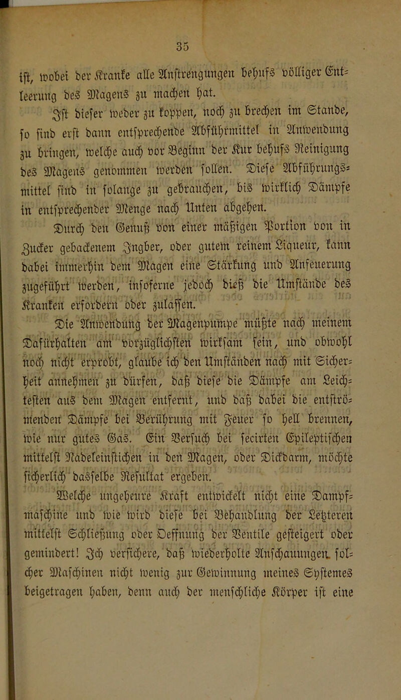 ift, mUi bev i^ranfe atte Sanftrengungen toöttiger teeruug be§ 3)?agen§ ju tnad;eii ;3ft biefer lueber gu foppen, noc^ gu Breti^en tm ©tanbe, fo finb eift bann entfpre^enbe aibfilt^rmittel in SCninenbung gu Bringen, n)eld;e aud^ oor beginn ber ^ur Be^ufg Steinigung beS SJiageng genommen merben fotten. S)iefe 2lBfül^rung§s mittel finb in folange gu geBraud^en, Bi§ mirflic^ Kämpfe in entfprec^enber SJtenge nad; Unten aBge^jen. ®nrd; beu ©eniiB oon einer mäßigen ißortion toon in 3uder geBadenem i^ngBer, ober gutem reinem Siqueur, fann baBei immerl^in bem SJtagen eine ©tärfung unb Slnfeuerung gugefü'^rt toerben, infoferne jebod^ bie^ bie tlmftänbe bei Traufen erforbern ober gulaffen. 5Die Slnmenbung ber SJiagenpumpe mü^e nad; meinem /Dafürl^alten am oorgüglii^ften mirffdm fein, unb oBtool;! nod} nidjt erptoBt, glauBe id; ben IXmftänben nat^ mit '©id;er; Ifjeit annelpmeu gu bürfen, ba§ biefe bie Kämpfe am Seid;= tejten aul bem 3)tagen entfernt, nnb bd^ baBei bie entftrös menben ^Dämpfe Bei SBerül^rnng mit g^euer fo l^ell Brennen, mie nur gutel ®al. ©in SSerfuc^ Bei fecirten ©pileptif(^en mittelft 9tabeteinfti(^)en in ben SJlagen, ober ©idbarm, möchte fi(^erti(^» ■ balfelBe Slefuttat ergeben, SBelc^e ungel;eure straft entmidelt nidjt eine ®ampf= mafd^ine nnb Joie ioirb biefe Bei S3epaublung ber Se|teren mittelft ©djliefjung ober Deffnurig ber Sentile gefteigert ober geminbert! :3dj oerfidjere, ba§ mieberlfiolte Slnfdjanungeit fol= c^er 3)lafc^inen nidjt menig gur ©eloinnung meinel ©pftemel Beigetragen IjaBen, benn andj ber menf^lidje itorper ift eine