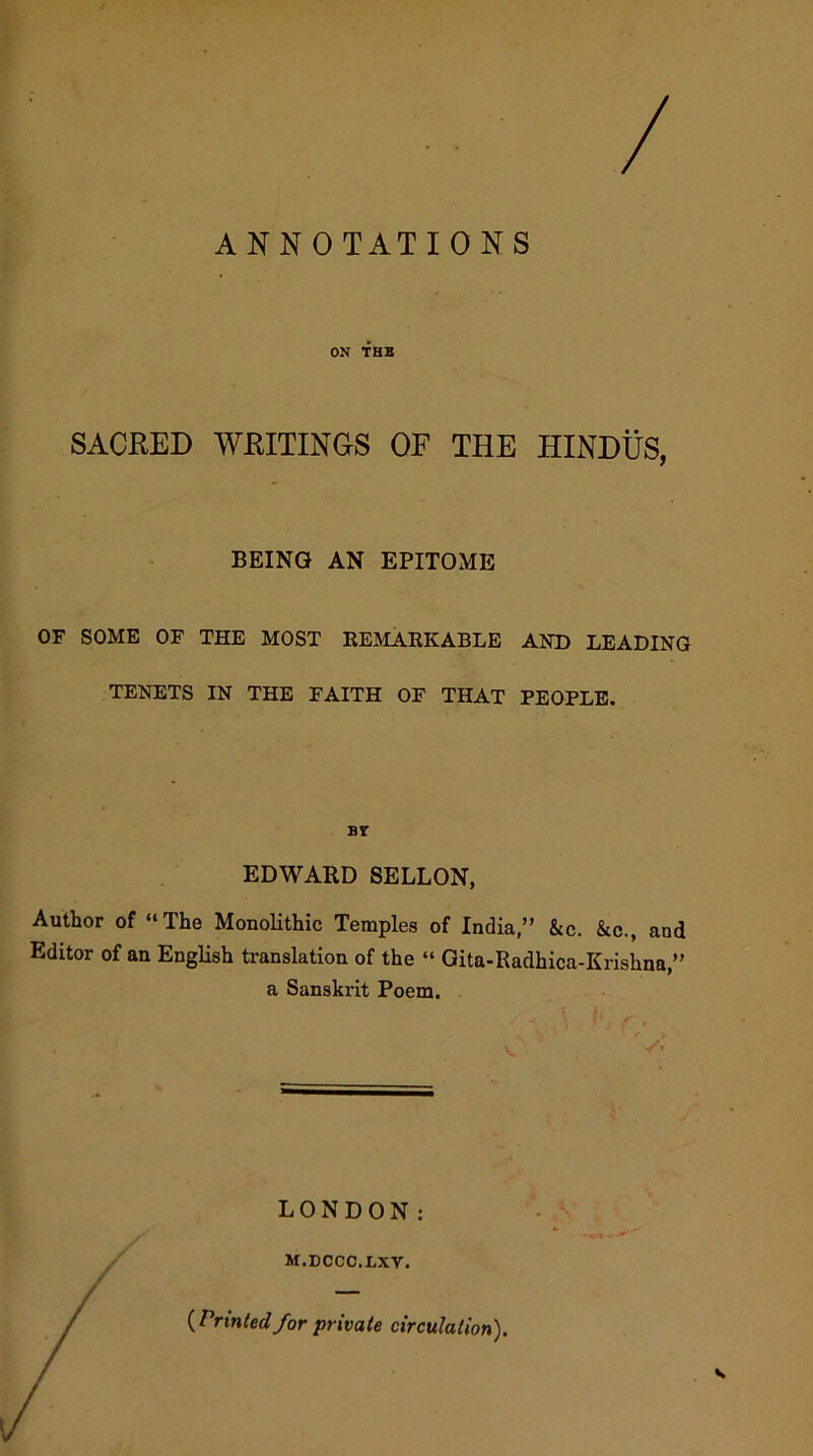 ON THB SACKED WHITINGS OF THE HINDUS, BEING AN EPITOME OF SOME OF THE MOST REMARKABLE AND LEADING TENETS IN THE FAITH OF THAT PEOPLE. bt EDWARD SELLON, Author of “The Monolithic Temples of India,” &c. &c., and Editor of an English translation of the “ Gita-Radhica-Krishna ” a Sanskrit Poem. LONDON: M.DCCC.LXV. {Printedfor private circulation).