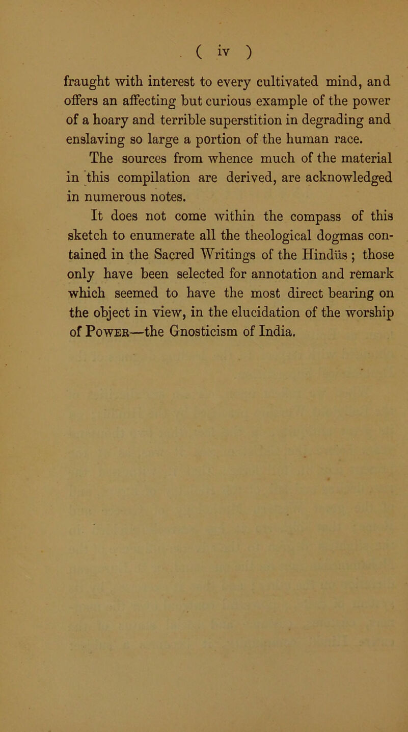 fraught with interest to every cultivated mind, and offers an affecting but curious example of the power of a hoary and terrible superstition in degrading and enslaving so large a portion of the human race. The sources from whence much of the material in this compilation are derived, are acknowledged in numerous notes. It does not come within the compass of this sketch to enumerate all the theological dogmas con- tained in the Sacrecl Writings of the Hindus ; those only have been selected for annotation and remark which seemed to have the most direct bearing on the object in view, in the elucidation of the worship of Power—the Gnosticism of India.