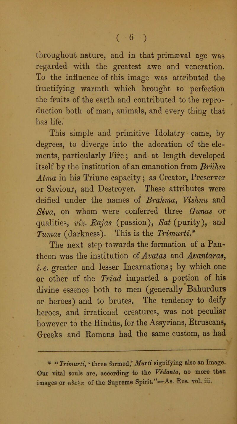 throughout nature, and in that primaeval age was regarded with the greatest awe and veneration. To the influence of this image was attributed the fructifying warmth which brought to perfection the fruits of the earth and contributed to the repro- duction both of man, animals, and every thing that has life. This simple and primitive Idolatry came, by degrees, to diverge into the adoration of the ele- ments, particularly Fire; and at length developed itself by the institution of an emanation from Bruhm Atrna in his Triune capacity; as Creator, Preserver or Saviour, and Destroyer. These attributes were deified under the names of Brahma, Vishnu and Siva, on whom were conferred three Gums or qualities, viz. Rajas (passion), Sat (purity), and Tumas (darkness). This is the Trimurti A The next step towards the formation of a Pan- theon was the institution of Avatas and Avantaras, i. e. greater and lesser Incarnations; by which one or other of the Triad imparted a portion of his divine essence both to men (generally Bahurdurs or heroes) and to brutes. The tendency to deify heroes, and irrational creatures, was not peculiar however to the Hindus, for the Assyrians, Etruscans, Greeks and Romans had the same custom, as had * “ Trimurti, ‘ three formed/ Murti signifying also an Image. Our vital souls are, according to the Vidanta, no more than images or of the Supreme Spirit.”—As. Res. vol. iii.