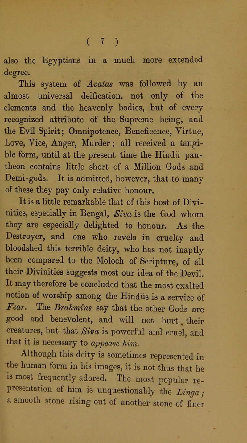 also the Egyptians in a much more extended degree. This system of Avatas was followed by an almost universal deification, not only of the elements and the heavenly bodies, but of every recognized attribute of the Supreme being, and the Evil Spirit; Omnipotence, Beneficence, Virtue, Love, Vice, Anger, Murder; all received a tangi- ble form, until at the present time the Hindu pan- theon contains little short of a Million Gods and Demi-gods. It is admitted, however, that to many of these they pay only relative honour. It is a little remarkable that of this host of Divi- nities, especially in Bengal, Siva is the God whom they are especially delighted to honour. As the Destroyer, and one who revels in cruelty and bloodshed this terrible deity, who has not inaptly been compared to the Moloch of Scripture, of all their Divinities suggests most our idea of the Devil. It may therefore be concluded that the most exalted notion of worship among the Hindus is a service of Fear. The Brahmins say that the other Gods are good and benevolent, and will not hurt. their creatures, but that Siva is powerful and cruel, and that it is necessary to appease him. Although this deity is sometimes represented in the human form in his images, it is not thus that he is most frequently adored. The most popular re- presentation of him is unquestionably the Linga ■ a smooth stone rising out of another stone of finer