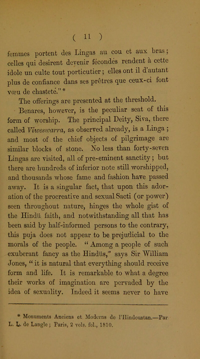 femmes portent des Lingas au cou et aux bras; celles qui desirent devenir fecondes rendent h cette idole un culte tout porticutier; elles ont il d’autant plus de confiance dans ses pr£tres que ceux-ci font voeu de chastete.” * The offerings are presented at the threshold. Benares, however, is the peculiar seat of this form of worship. The principal Deity, Siva, there called Viweswarra, as observed already, is a Linga ; and most of the chief objects of pilgrimage are similar blocks of stone. No less than forty-seven Lingas are visited, all of pre-eminent sanctity ; but there are hundreds of inferior note still worshipped, and thousands whose fame and fashion have passed away. It is a singular fact, that upon this ador- ation of the procreative and sexual Sacti (or power) seen throughout nature, hinges the whole gist of the Hindii faith, and notwithstanding all that has been said by half-informed persons to the contrary, this puja does not appear to be prejudicial to the morals of the people. “ Among a people of such exuberant fancy as the Hindus,” says Sir William Jones, “ it is natural that everything should receive form and life. It is remarkable to what a degree their works of imagination are pervaded by the idea of sexuality. Indeed it seems never to have * Monuments Anciens et Moderns de 1’IIindouatan.—Par L. L. de Langlc ; Paris, 2 vols. fol., 1810.