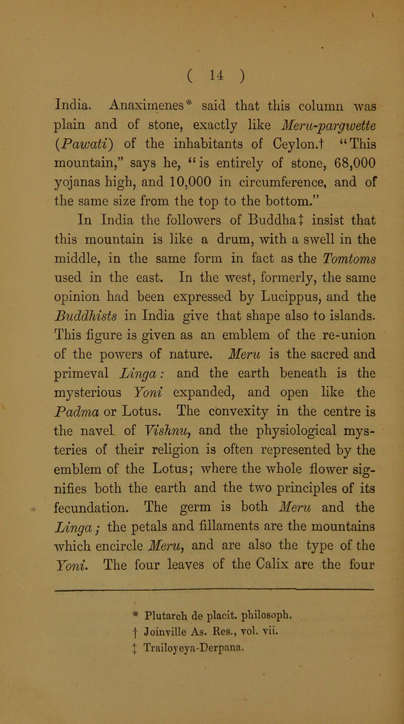 ( 14 ) India. Anaximenes* said that this column was plain and of stone, exactly like Meru-pargwette (Pawati) of the inhabitants of Ceylon.t “This mountain,” says he, “is entirely of stone, 68,000 yojanas high, and 10,000 in circumference, and of the same size from the top to the bottom.” In India the followers of Buddha! insist that this mountain is like a drum, with a swell in the middle, in the same form in fact as the Tomtoms used in the east. In the west, formerly, the same opinion had been expressed by Lucippus, and the Buddhists in India give that shape also to islands. This figure is given as an emblem of the re-union of the powers of nature. Meru is the sacred and primeval Linga: and the earth beneath is the mysterious Yoni expanded, and open like the Padma or Lotus. The convexity in the centre is the navel of Vishnu, and the physiological mys- teries of their religion is often represented by the emblem of the Lotus; where the whole flower sig- nifies both the earth and the two principles of its fecundation. The germ is both Meru and the Linga; the petals and fillaments are the mountains which encircle Meru, and are also the type of the Yoni. The four leaves of the Calix are the four * Plutarch de placit. philosoph. f Joinvillc As. Res., vol. vii. 1 Trailoyeya-Derpana.