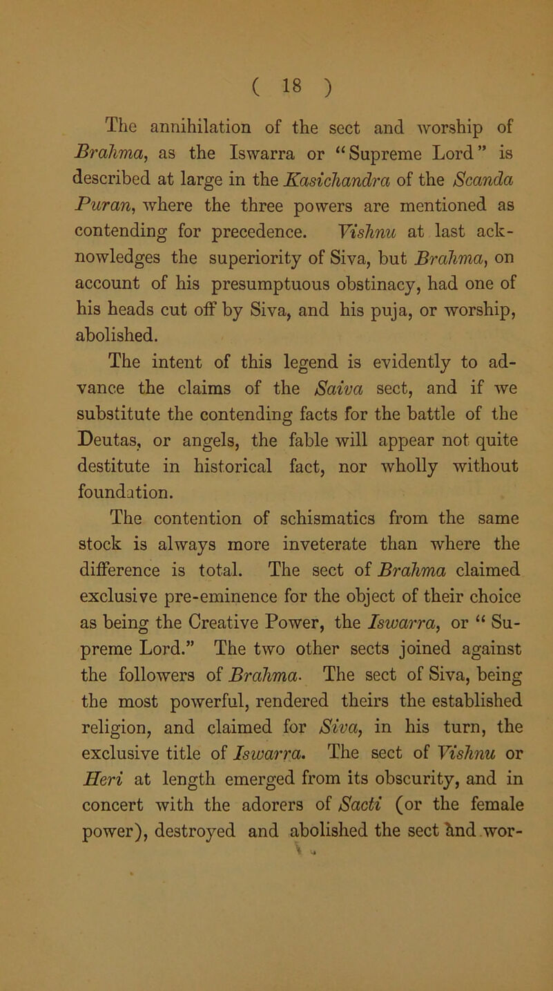 The annihilation of the sect and worship of Brahma, as the Iswarra or “Supreme Lord” is described at large in the Kasichandra of the Scanda Pur an, where the three powers are mentioned as contending for precedence. Vishnu at last ack- nowledges the superiority of Siva, but Brahma, on account of his presumptuous obstinacy, had one of his heads cut off by Siva, and his puja, or worship, abolished. The intent of this legend is evidently to ad- vance the claims of the Saiva sect, and if we substitute the contending facts for the battle of the Deutas, or angels, the fable will appear not quite destitute in historical fact, nor wholly without foundation. The contention of schismatics from the same stock is always more inveterate than where the difference is total. The sect of Brahma claimed exclusive pre-eminence for the object of their choice as being the Creative Power, the Iswarra, or “ Su- preme Lord.” The two other sects joined against the followers of Brahma. The sect of Siva, being the most powerful, rendered theirs the established religion, and claimed for Siva, in his turn, the exclusive title of Iswarra. The sect of Vishnu or Ileri at length emerged from its obscurity, and in concert with the adorers of Sadi (or the female power), destroyed and abolished the sect hnd wor-