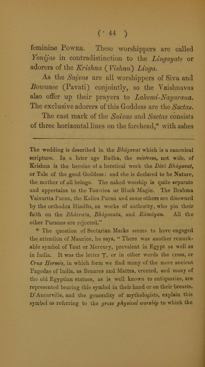 feminine Power. These worshippers are called Yonijas in contradistinction to the Lingayats or adorers of the Krishna ( Vishnu) Linga. As the Saivas are all worshippers of Siva and Bowanee (Pavati) conjointly, so the Yaishnavas also offer up their prayers to Lalcsmi-Nayarana. The exclusive adorers of this G-oddess are the Sactas. The cast mark of the Saivas and Sactas consists of three horizontal lines on the forehead,* * with ashes The wedding is described in the Bhdgavat which is a canonical scripture. In a later age Radha, the mistress, not wife, of Krishna is the heroine of a heretical work the Div'i Bhdgavat, or Tale of the good Goddess : and she is declared to be Nature, the mother of all beings. The naked worship is quite separate and appertains to the Tantrica or Black Magic. The Brahma Vaivartta Puran, the Kulica Puran and some others are disowned by the orthodox Hindus, as works of authority, who pin their faith on the Bhdrrata, Bhdgavata, and Rdmdyan. All the other Puranas are rejected.” * The question of Sectarian Marks seems to have engaged the attention of Maurice, he say6, “ There was another remark- able symbol of Taut or Mercury, prevalent in Egypt as well as in India. It was the letter f, or in other words the cross, or Crux Hermis, in which form we find many' of the more ancient Pagodas of India, as Benares and Mattra, erected, and many of the old Egyptian statues, as is well known to antiquaries, are represented bearing this symbol in their hand or on their breasts. JD’Ancarville, and the generality of mythologists, explain this symbol as referring to the gross physical worship to which the