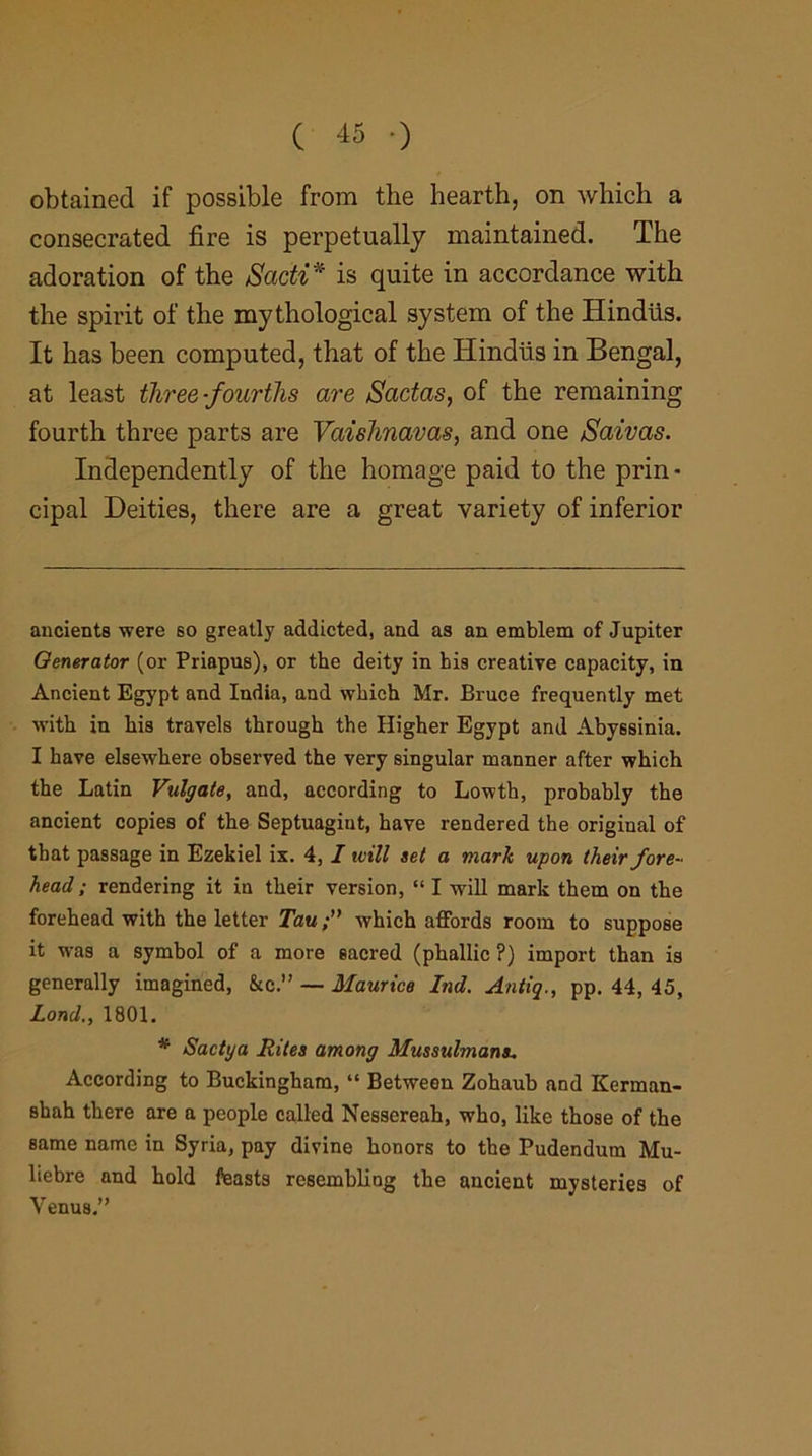 obtained if possible from the hearth, on which a consecrated fire is perpetually maintained. The adoration of the Sadi* * is quite in accordance with the spirit of the mythological system of the Hindiis. It has been computed, that of the Hindus in Bengal, at least three-fourths are Sadas, of the remaining fourth three parts are Vaishnavas, and one Saivas. Independently of the homage paid to the prin- cipal Deities, there are a great variety of inferior ancients were so greatly addicted, and as an emblem of Jupiter Generator (or Priapus), or the deity in his creative capacity, in Ancient Egypt and India, and which Mr. Bruce frequently met with in his travels through the Higher Egypt and Abyssinia. I have elsewhere observed the very singular manner after which the Latin Vulgate, and, according to Lowth, probably the ancient copies of the Septuagint, have rendered the original of that passage in Ezekiel ix. 4, I will set a mark upon their fore- head ; rendering it in their version, “ I will mark them on the forehead with the letter Tauwhich affords room to suppose it was a symbol of a more sacred (phallic ?) import than is generally imagined, &cV — Maurice bid. Antiq., pp. 44, 45, Load,, 1801. * Sactya Rites among Mussulmans. According to Buckingham, “ Between Zohaub and Kerman- 8hah there are a people called Nessereah, who, like those of the same name in Syria, pay divine honors to the Pudendum Mu- liebre and hold feasts resembling the ancient mysteries of Venus.”