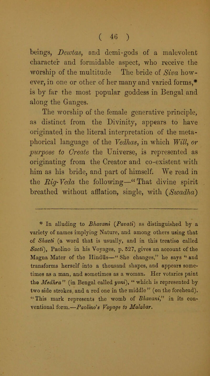 beings, Dewtas, and demi-gods of a malevolent character and formidable aspect, who receive the worship of the multitude The bride of Siva how- ever, in one or other of her many and varied forms,* is by far the most popular goddess in Bengal and along the Ganges. The worship of the female generative principle, a3 distinct from the Divinity, appears to have originated in the literal interpretation of the meta- phorical language of the Vedhas, in which Will, or purpose to Create the Universe, is represented as originating from the Creator and co-existent with him as his bride, and part of himself. We read in the Rig-Veda the following—“That divine spirit breathed without afflation, single, with (Swadha) * In alluding to Bhavani (Pavati) as distinguished by a variety of names implying Nature, and among others using that of Shacti (a word that is usually, and in this treatise called Sadi), Paolino in his Voyages, p. 327, gives an account of the Magna Mater of the Hindus—“ She changes,” he says “ and transforms herself into a thousand shapes, and appears some- times as a man, and sometimes as a woman. Her votaries paint the Medhra ” (in Bengal called yoni), “ which is represented by two side strokes, and a red one in the middle” (on the forehead). “ This mark represents the womb of Bhavaniin its con- ventional form.—Paolino'8 Voyage to Malabar.