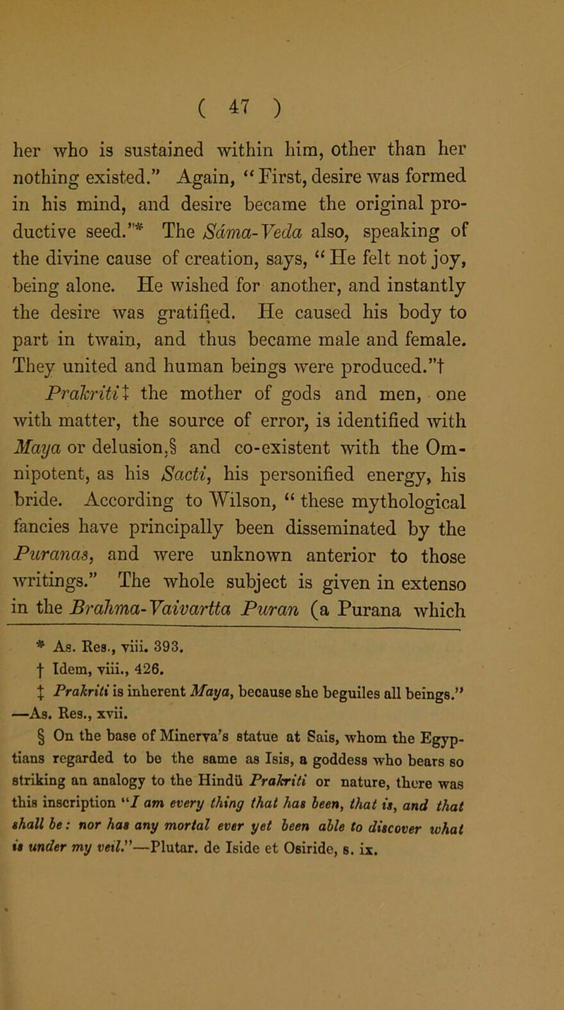 her who is sustained within him, other than her nothing existed.” Again, “ First, desire was formed in his mind, and desire became the original pro- ductive seed.”* * * § The Scma-Veda also, speaking of the divine cause of creation, says, “He felt not joy, being alone. He wished for another, and instantly the desire was gratified. He caused his body to part in twain, and thus became male and female. They united and human beings were produced.”! PrakritiX the mother of gods and men, one with matter, the source of error, is identified with Maya or delusion.§ and co-existent with the Om- nipotent, as his Sacti, his personified energy, his bride. According to Wilson, “ these mythological fancies have principally been disseminated by the Puranas, and were unknown anterior to those writings.” The whole subject is given in extenso in the Brahma-Vaivartta Puran (a Purana which * As. Res., yiii. 393. f Idem, viii., 426. X Prakriti is inherent Maya, because she beguiles all beings.” —As. Res., xvii. § On the base of Minerva’s statue at Sais, whom the Egyp- tians regarded to be the same as Isis, a goddess who bears so striking an analogy to the Hindii Prakriti or nature, there was this inscription “7 am every thing that has been, that is, and that shall be: nor has any mortal ever yet been able to discover what is under my veil.”—Plutar. de Iside et Osiride, s. is.