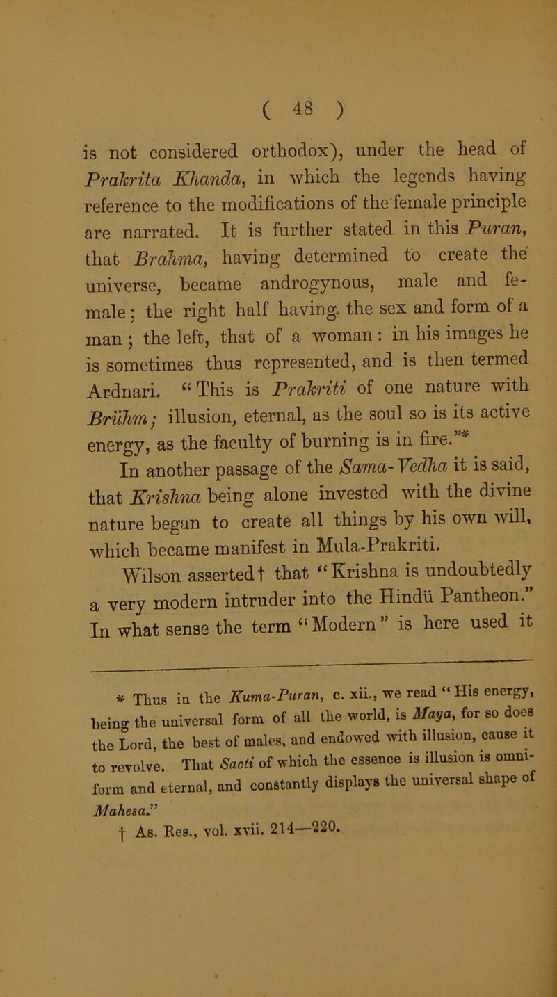 is not considered orthodox), under the head of Prakrita Khanda, in which the legends having reference to the modifications of the female principle are narrated. It is further stated in this Puran, that Brahma, having determined to create the' universe, became androgynous, male and fe- male ; the right half having, the sex and form of a man ; the left, that of a woman : in his images he is sometimes thus represented, and is then termed Ardnari. “This is Prdkriti of one nature with Brilhm; illusion, eternal, as the soul so is its active energy, as the faculty of burning is in fire. In another passage of the Sama-\edlia it is said, that Krishna being alone invested with the divine nature began to create all things by his own will, which became manifest in Mula-Prakriti. Wilson asserted! that “Krishna is undoubtedly a very modern intruder into the Hindu Pantheon .” In what sense the term “ Modern ” is here used it * Thus in the Kitma-Puran, c. xii., we read “ Hie energy, being the universal form of all the world, is Maya, for so does the Lord, the best of males, and endowed with illusion, cause it to revolve. That Sadi of which the essence is illusion is omm- form and eternal, and constantly displays the universal shape of MahesaP | As. Res., vol. xvii. 214—220.