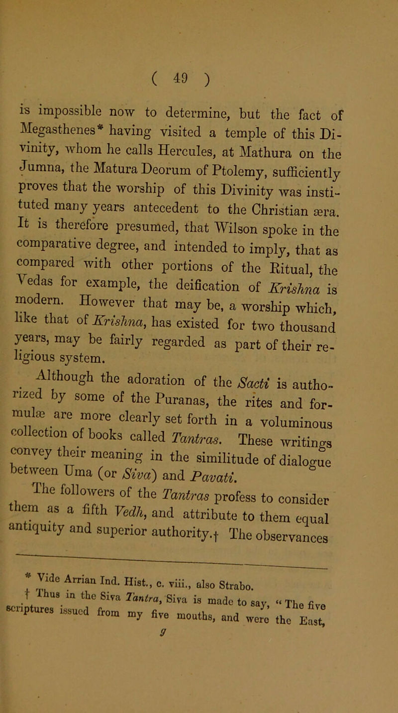 is impossible now to determine, but the fact of Megasthenes* having visited a temple of this Di- vinity, whom he calls Hercules, at Mathura on the Jumna, the MaturaDeorum of Ptolemy, sufficiently proves that the worship of this Divinity was insti- tuted many years antecedent to the Christian mra. It is therefore presumed, that Wilson spoke in the comparative degree, and intended to imply, that as compared with other portions of the Ritual, the Vedas for example, the deification of Krishna is modern. However that may be, a worship which, like that of Krishna, has existed for two thousand years, may be fairly regarded as part of their re- ligious system. Although the adoration of the Sacti is autho- rized by some of the Puranas, the rites and for- mula are more clearly set forth in a voluminous collection of books called Tantme. These writings convey their meaning in the similitude of dialogue between Uma (or Siva) and Pavati. The followers of the Tantras profess to consider iem as a fifth Fedit, and attribute to them equal antiquity and superior authority.,. The observances * '','dC Amai1 Ind- =■ vUi., also Strabo, t Ibus m the Siva 7antra, Siva is made to say, “ The five scriptures issued fro* my flve m0uths, a„d y