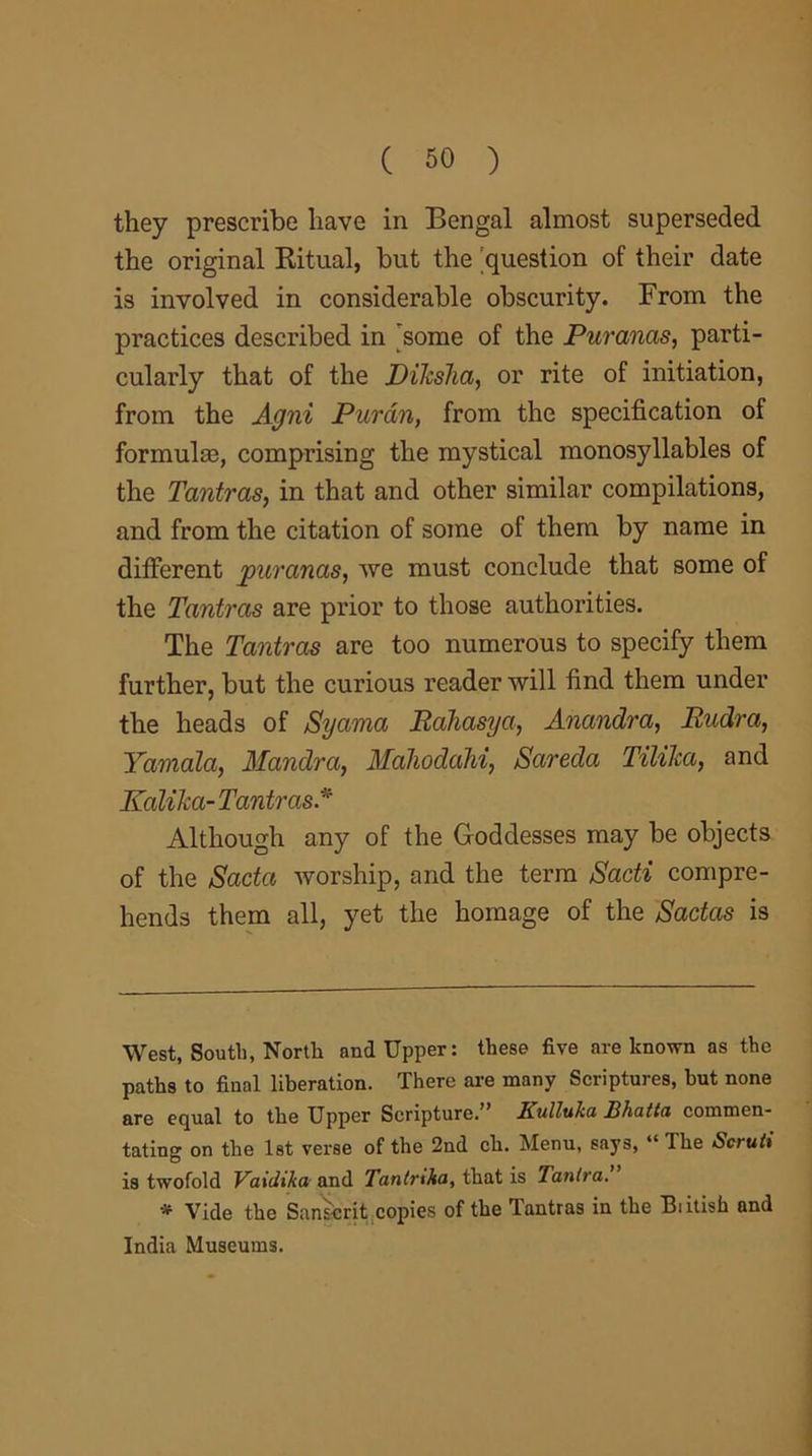 they prescribe have in Bengal almost superseded the original Ritual, but the question of their date is involved in considerable obscurity. From the practices described in some of the Puranas, parti- cularly that of the Diksha, or rite of initiation, from the Agni Pur an, from the specification of formulm, comprising the mystical monosyllables of the Tantras, in that and other similar compilations, and from the citation of some of them by name in different puranas, we must conclude that some of the Tantras are prior to those authorities. The Tantras are too numerous to specify them further, but the curious reader will find them under the heads of Syama Rahasya, Anandra, Rudra, Yamala, Mandra, Maliodahi, Sareda Tilika, and Kalika- Tantras.* * Although any of the Goddesses may be objects of the Sacta worship, and the term Sacti compre- hends them all, yet the homage of the Sadas is West, South, North and Upper: these five are known as the paths to final liberation. There are many Scriptures, but none are equal to the Upper Scripture.” Kulluka Bhatta commen- tating on the 1st verse of the 2nd ch. Menu, says, “ The Scruti is twofold Vaidika and Tantrika, that is Tanlra. * Vide the Sanscrit copies of the Tantras in the Biitish and India Museums.