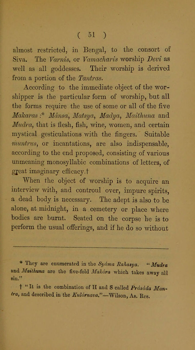 almost restricted, in Bengal, to the consort of Siva. The Varnis, or Vamacharis worship Devi as well as all goddesses. Their worship is derived from a portion of the Tantras. According to the immediate object of the wor- shipper is the particular form of worship, but all the forms require the use of some or all of the five MaJcaras :* Mansa, Matsya, Madya, Maithuna and Mudra, that is flesh, fish, wine, women, and certain mystical gesticulations with the fingers. Suitable muntrus, or incantations, are also indispensable, according to the end proposed, consisting of various unmeaning monosyllabic combinations of letters, of great imaginary efficacy.t When the object of worship is to acquire an interview with, and controul over, impure spirits, a dead body is necessary. The adept is also to be alone, at midnight, in a cemetery or place where bodies are burnt. Seated on the corpse be is to perform the usual offerings, and if he do so without * They are enumerated in the Sydma Rahasya. “ Mudra and Maithuna are the five-fold Makdra which takes away all sin.” f “ It is the combination of H and S called Prdsdda Man- tra, and described in the Kuldrnava.”—Wilson, As. Res.