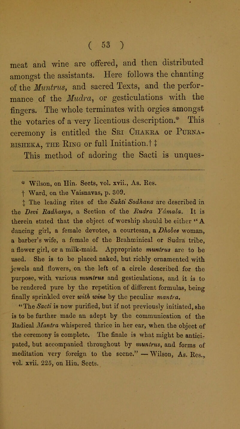 meat and wine are offered, and then distributed amongst the assistants. Here follows the chanting of the Muntrus, and sacred Texts, and the perfor- mance of the Mudra, or gesticulations with the fingers. The whole terminates with orgies amongst the votaries of a very licentious description.* This ceremony is entitled the Sri Chakra or Purna- bisheka, the Ring or full Initiation.11 This method of adoring the Sacti is unques- * Wilson, on Hin. Sects, vol. xvii., As. Res. t Ward, on the Vaisnavas, p. 309. \ The leading rites of the Sakti Sodhana are described in the Devi Radhasya, a Section of the Rudra Ydmala. It is therein stated that the object of worship should be either “ A dancing girl, a female devotee, a courtesan, a Dhobee woman, a barber’s wife, a female of the Brahminical or Sudra tribe, a flower girl, or a milk-maid. Appropriate muntrus are to be used. She is to be placed naked, but richly ornamented with jewels and flowers, on the left of a circle described for the purpose, with various tnuntrus and gesticulations, and it is to be rendered pure by the repetition of different formulas, being finally sprinkled over with wine by the peculiar mantra. “The/S'ac^' is now purified, but if not previously initiated, she i9 to be further made au adept by the communication of the Radical Mantra whispered thrice in her ear, when the object of the ceremony is complete. The finale is what might be antici- pated, but accompanied throughout by muntrus, and forms of meditation very foreign to the scene.” — Wilson, As. Res., vol. xvii. 225, on Hin. Sects.