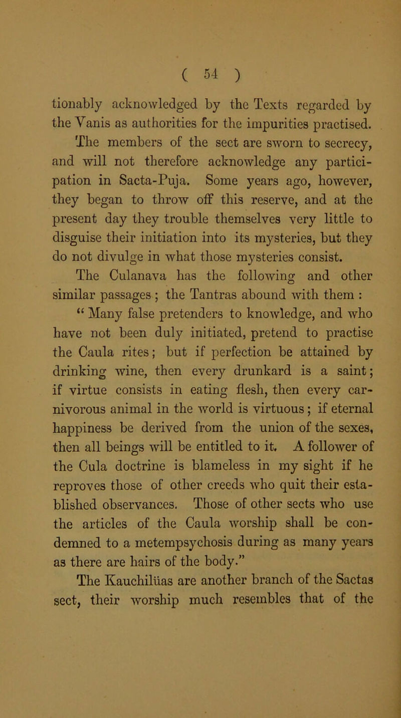 tionably acknowledged by the Texts regarded by the Yanis as authorities for the impurities practised. The members of the sect are sworn to secrecy, and will not therefore acknowledge any partici- pation in Sacta-Puja. Some years ago, however, they began to throw off this reserve, and at the present day they trouble themselves very little to disguise their initiation into its mysteries, but they do not divulge in what those mysteries consist. The Culanava has the following and other similar passages ; the Tantras abound with them : “ Many false pretenders to knowledge, and who have not been duly initiated, pretend to practise the Caula rites; but if perfection be attained by drinking wine, then every drunkard is a saint; if virtue consists in eating flesh, then every car- nivorous animal in the world is virtuous; if eternal happiness be derived from the union of the sexes, then all beings will be entitled to it. A follower of the Cula doctrine is blameless in my sight if he reproves those of other creeds who quit their esta- blished observances. Those of other sects who use the articles of the Caula worship shall be con- demned to a metempsychosis during as many years as there are hairs of the body.” The Kauchiluas are another branch of the Sactas sect, their worship much resembles that of the