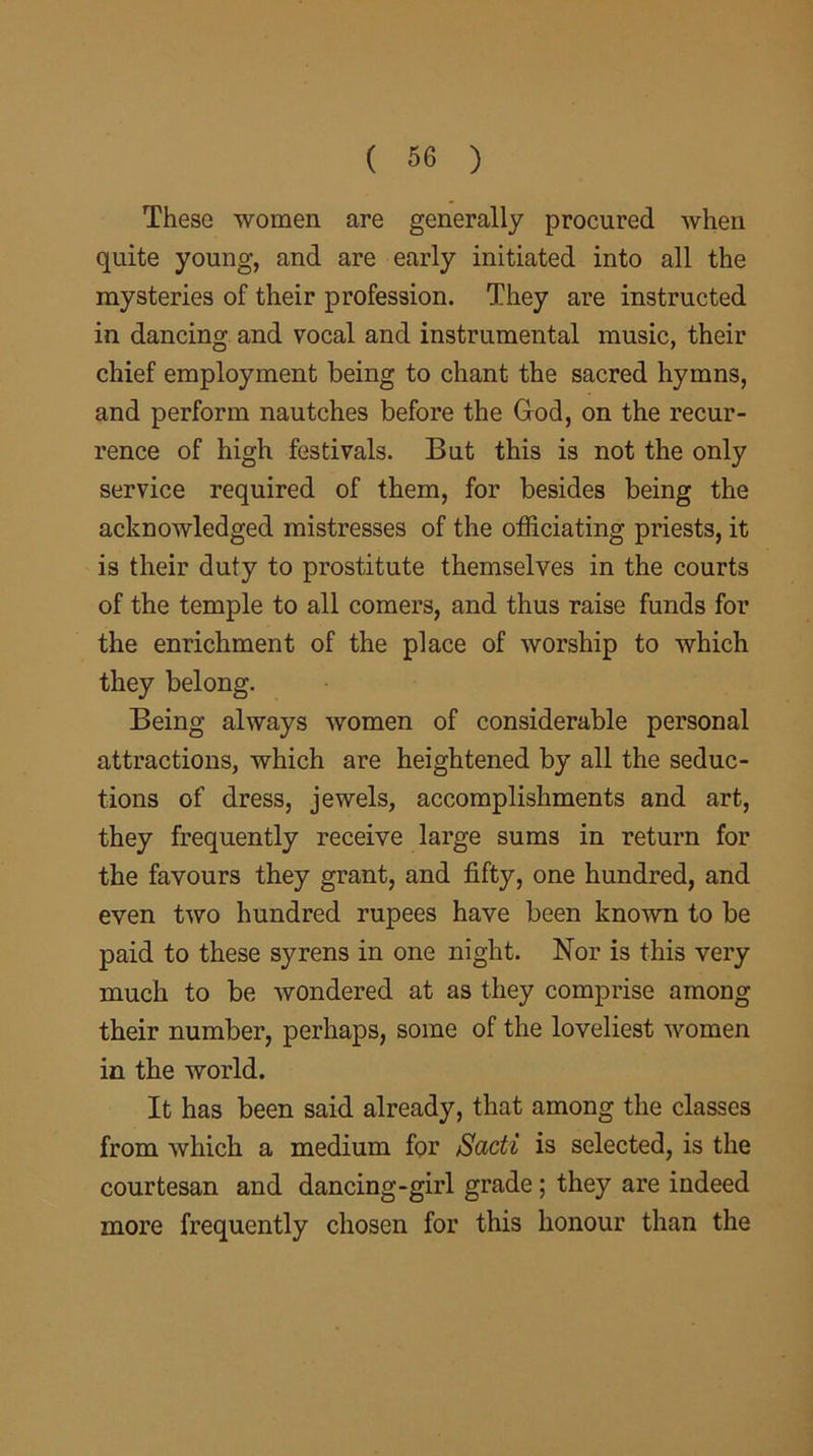 These women are generally procured when quite young, and are early initiated into all the mysteries of their profession. They are instructed in dancing and vocal and instrumental music, their chief employment being to chant the sacred hymns, and perform nautches before the God, on the recur- rence of high festivals. But this is not the only service required of them, for besides being the acknowledged mistresses of the officiating priests, it is their duty to prostitute themselves in the courts of the temple to all comers, and thus raise funds for the enrichment of the place of worship to which they belong. Being always women of considerable personal attractions, which are heightened by all the seduc- tions of dress, jewels, accomplishments and art, they frequently receive large sums in return for the favours they grant, and fifty, one hundred, and even two hundred rupees have been known to be paid to these syrens in one night. Nor is this very much to be wondered at as they comprise among their number, perhaps, some of the loveliest women in the world. It has been said already, that among the classes from which a medium for Sadi is selected, is the courtesan and dancing-girl grade ; they are indeed more frequently chosen for this honour than the