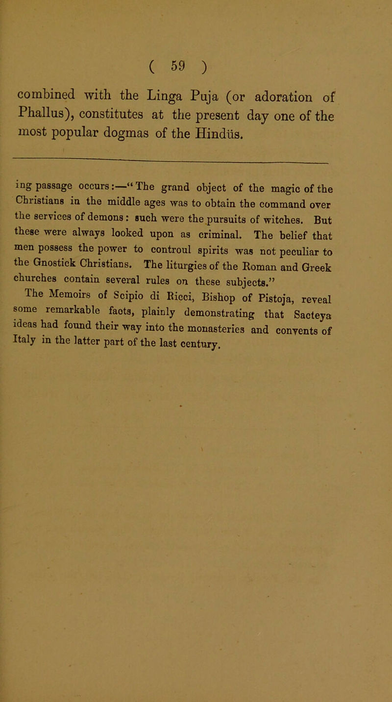 combined with the Linga Puja (or adoration of Phallus), constitutes at the present day one of the most popular dogmas of the Hindus. ing passage occurs:—“The grand object of the magic of the Christians in the middle ages was to obtain the command over the services of demons: such were the pursuits of witches. But these were always looked upon as criminal. The belief that men possess the power to controul spirits was not peculiar to the Gnostick Christians. The liturgies of the Roman and Greek churches contain several rules on these subjects.” The Memoirs of Scipio di Ricci, Bishop of Pistoja, reveal some remarkable facts, plainly demonstrating that Sacteya ideas had found their way into the monasteries and convents of Italy in the latter part of the last century.