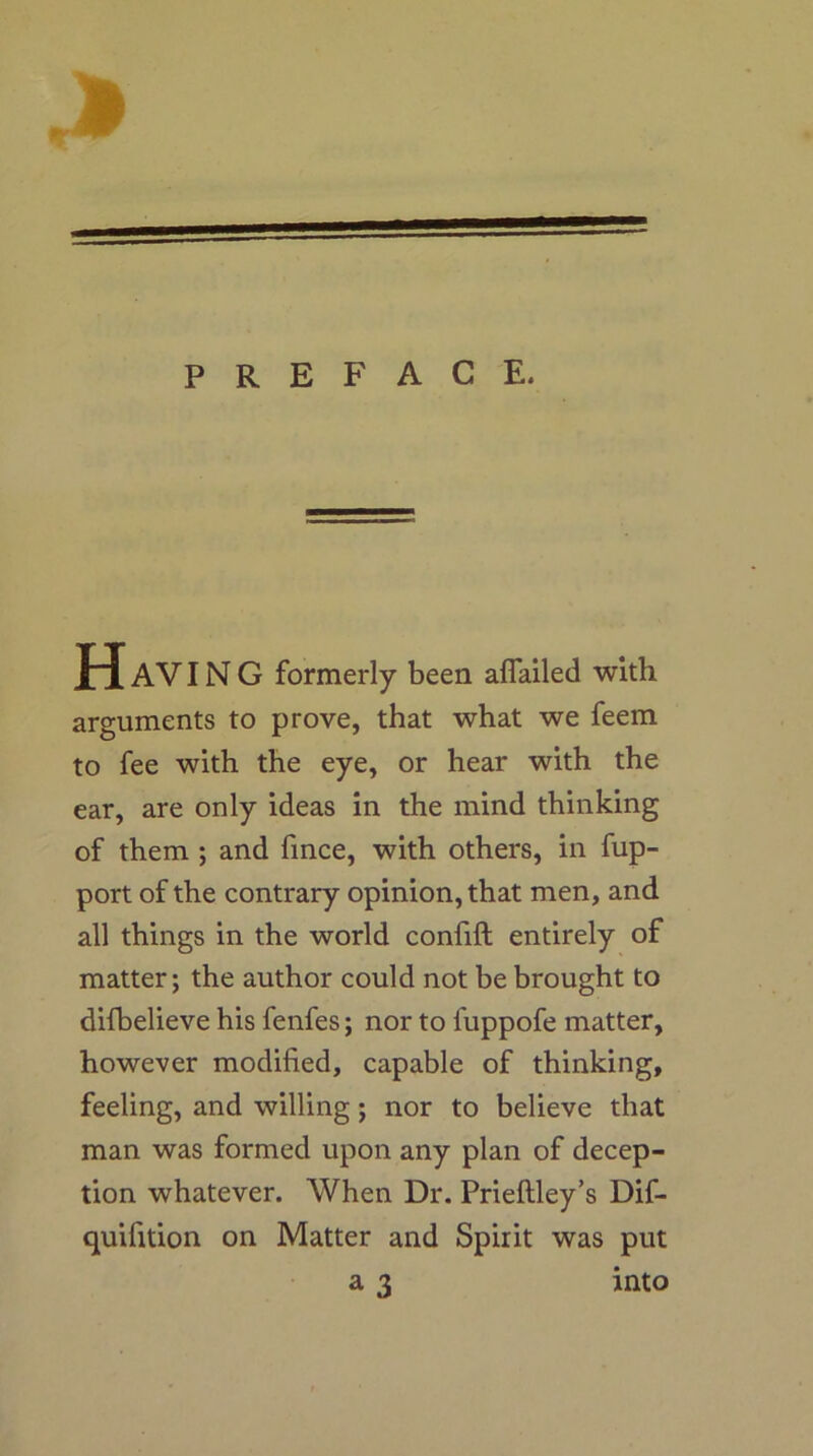 PREFACE. AVIN G formerly been aflailed with arguments to prove, that what we feem to fee with the eye, or hear with the ear, are only ideas in the mind thinking of them ; and fmce, with others, in fup- port of the contrary opinion, that men, and all things in the world confift entirely of matter; the author could not be brought to difbelieve his fenfes; nor to fuppofe matter, however modified, capable of thinking, feeling, and willing; nor to believe that man was formed upon any plan of decep- tion whatever. When Dr. Prieftley’s Dif- quifition on Matter and Spirit was put a 3 into