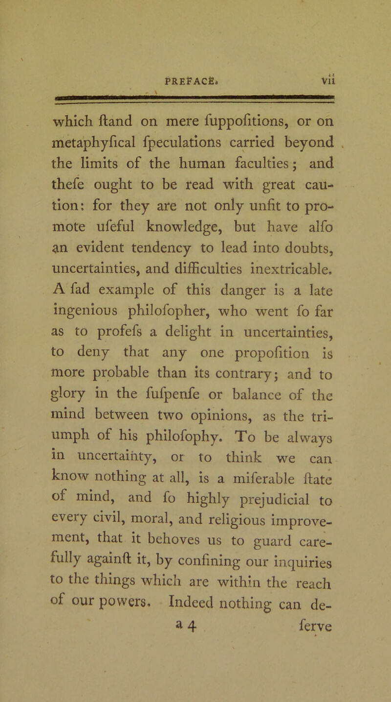 4 a which ftand on mere fuppofitions, or on metaphyfical fpeculations carried beyond . the limits of the human faculties; and thefe ought to be read with great cau- tion: for they are not only unfit to pro- mote ufeful knowledge, but have alfo ^in evident tendency to lead into doubts, uncertainties, and difficulties inextricable. A fad example of this danger is a late ingenious philofopher, who went fo far as to profefs a delight in uncertainties, to deny that any one propofition is more probable than its contrary; and to glory in the fufpenfe or balance of the mind between two opinions, as the tri- umph of his philofophy. To be always in uncertainty, or to think we can know nothing at all, is a miferable ftate of mind, and fo highly prejudicial to every civil, moral, and religious improve- ment, that it behoves us to guard care- fully againft it, by confining our inquiries to the things which are within the reach of our powers. Indeed nothing can de- ft 4 ferve