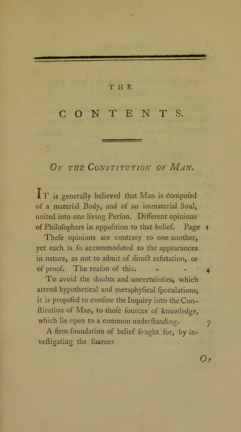 THE CONTENTS. Of the Constitution of Man. It is generally believed that Man is dompofed of a material Body, and of an immaterial Soul, united into one living Perfon. Different opinions of Philofophers in oppofition to that belief. Page i Thefe opinions are contrary to one another, yet each is fo accommodated to the appearances in nature, as not to admit of direct refutation, or of proof. The reafon of this, - - 4 To avoid the doubts and uncertainties, which attend hypothetical and metaphyfical fpeculationsj it is propofed to confine the Inquiry into theCon- ftitution of Man, to thofe fources of knov/ledge, which lie open to a common undeiHanding. j A firm foundation of belief fought for, by in- veftigating the fources