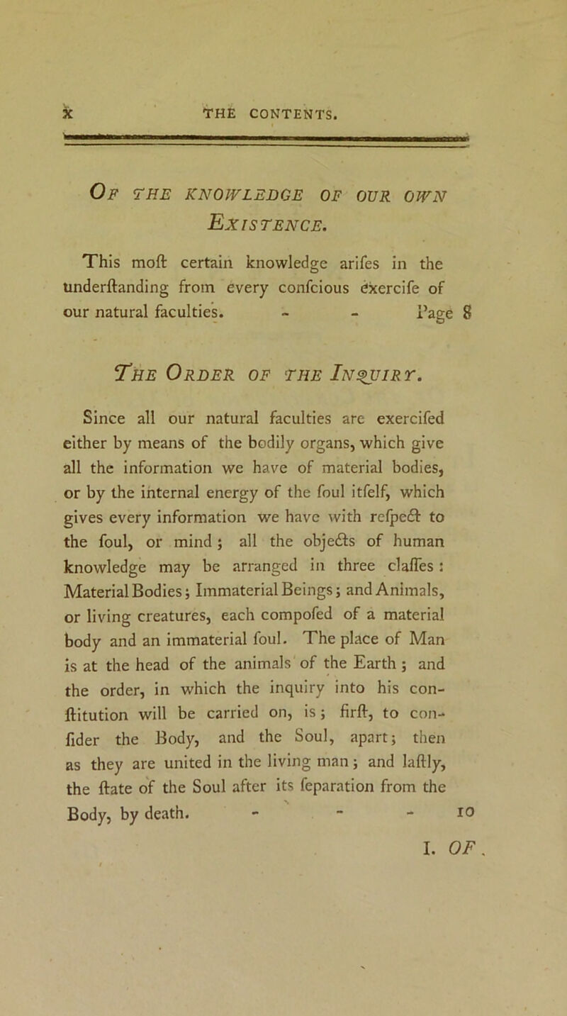 Of the knowledge of our own Existence. This moft certain knowledge arifes In the underftanding from every confcious exercife of our natural faculties. - - i’age 8 The Order of the In^iry. Since all our natural faculties are exercifed either by means of the bodily organs, which give all the information we have of material bodies, or by the internal energy of the foul itfelf, which gives every information we have with relpeft to the foul, or mind; all the objects of human knowledge may be arranged in three clafles: Material Bodies; Immaterial Beings; and Animals, or living creatures, each compofed of a material body and an immaterial foul. The place of Man is at the head of the animals of the Earth ; and the order, in which the inquiry into his con- ftitution will be carried on, is; firft, to con- fider the Body, and the Soul, apart; then as they are united in the living man; and laftly, the ftate of the Soul after its feparation from the Body, by death. - ■ - lO I. OF.