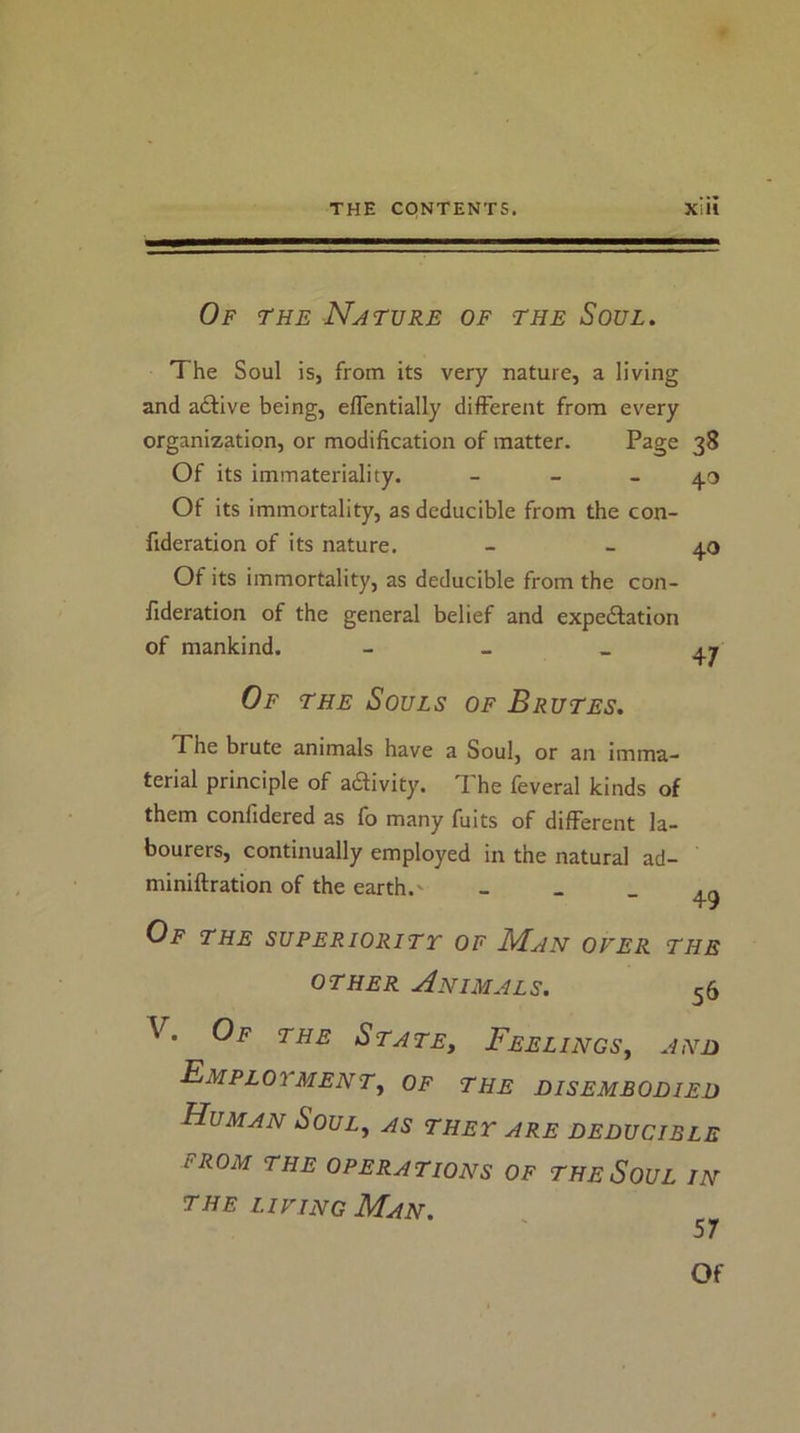 Of the Nature of the Soul. The Soul is, from its very nature, a living and adlive being, eflentially different from every organization, or modification of matter. Page 38 Of its immateriality. - - - 40 Of its immortality, as deducible from the con- fideration of its nature. - - 40 Of its immortality, as deducible from the con- lideration of the general belief and expedfation of mankind. - _ - at Of THE Souls of Brutes. The brute animals have a Soul, or an imma- terial principle of adivity. The feveral kinds of them confidered as fo many fuits of different la- bourers, continually employed in the natural ad- miniftration of the earth.' - - - 49 Of the superiority of Man over the OTHER Animals. 56 V. Of the State, Feelings, and Employment, of the disembodied Human Soul, as they are deducible FROM THE OPERATIONS OF THeSoUL IN the LIVING Man.