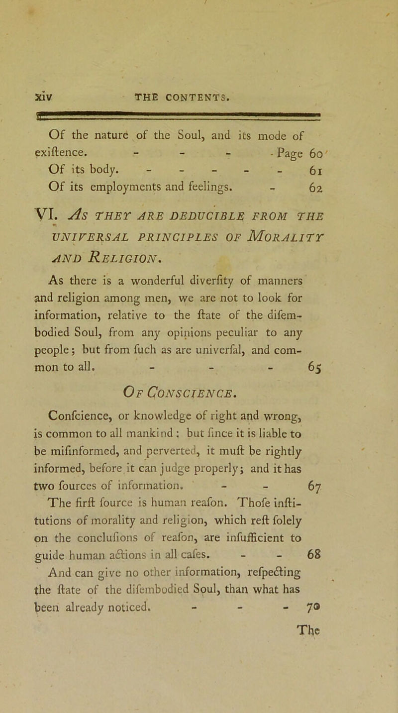 ' — Of the nature of the Soul, and its mode of exiftence. _ _ _ -Page 6o' Of its body. ----- 6l Of its employments and feelings. - 62 VI. As THEY ARE BEDUCIBLE FROM THE UNIVERSAL PRINCIPLES OF MORALITY AND Religion. As there is a wonderful diverfity of manners and religion among men, we are not to look for information, relative to the ftate of the difem- bodied Soul, from any opinions peculiar to any people; but from fuch as are univerfal, and com- mon to all. - - -65 Of Conscience. Confcience, or knowledge of right and wrong, is common to all mankind ; but fince it is liable to be mifinformed, and perverted, it muft be rightly informed, before it can judge properly; and it has two fources of information. - - 67 The firft fource is human reafon. Thofe infti- tutions of morality and religion, which reftfolely on the conclufions of reafon, are infufEcient to guide human adtions in all cafes. _ _ 68 And can give no other information, refpedling the ftate of the difembodied Soul, than what has been already noticed. - - - 70 The