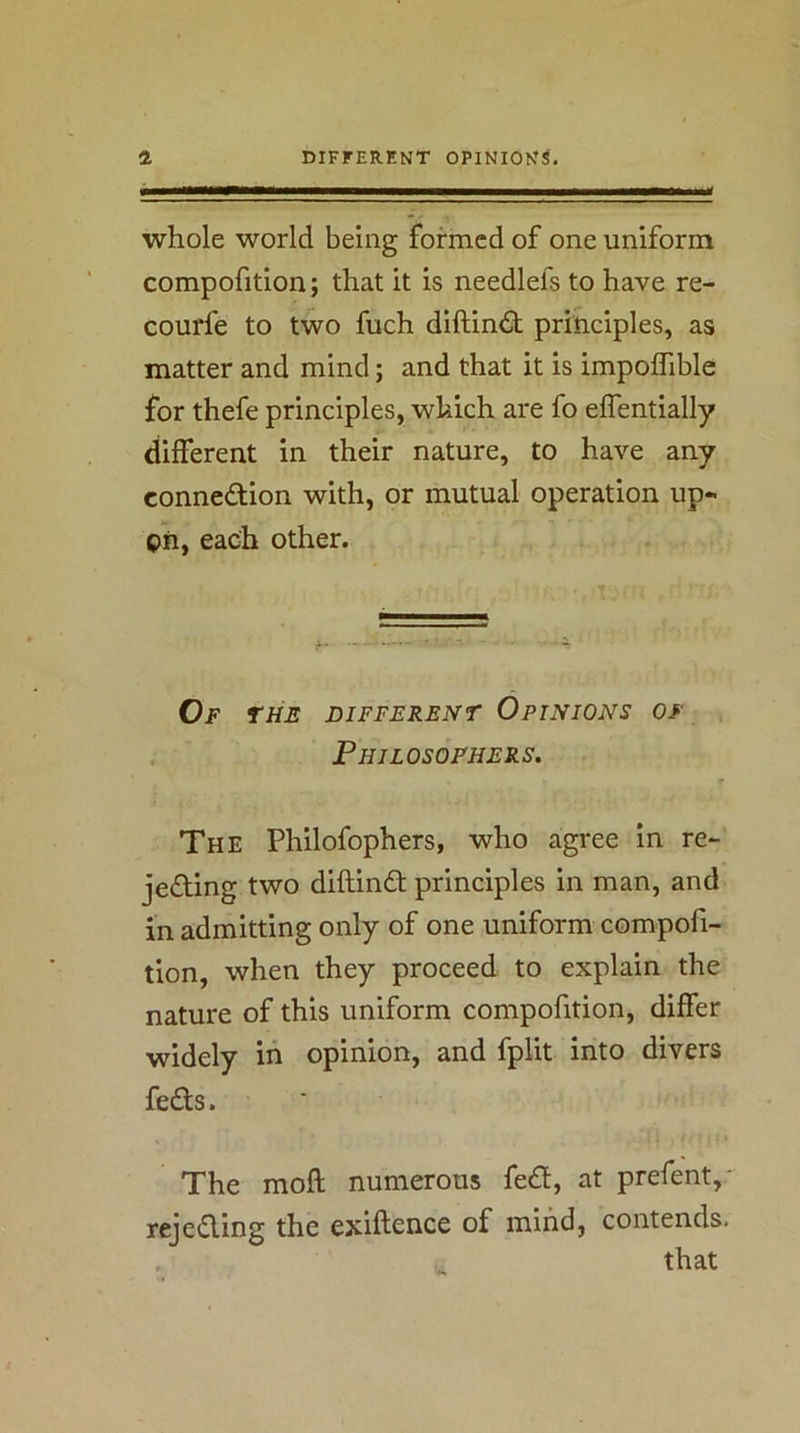 whole world being formed of one uniform compofition; that it is needlefs to have re- courfe to two fuch diftin<St principles, as matter and mind; and that it is impoflible for thefe principles, which are fo effentially different in their nature, to have any connexion with, or mutual operation up« pn, each other. ■ t Of THE DIFFERENT OPINIONS OF , Philosophers. The Philofophers, who agree in re- jeding two diftind principles in man, and in admitting only of one uniform compofi- tion, when they proceed to explain the nature of this uniform compofition, differ widely in opinion, and fplit into divers feds. The moft numerous fed, at prefent,' rejeding the exiftence of mind, contends. that