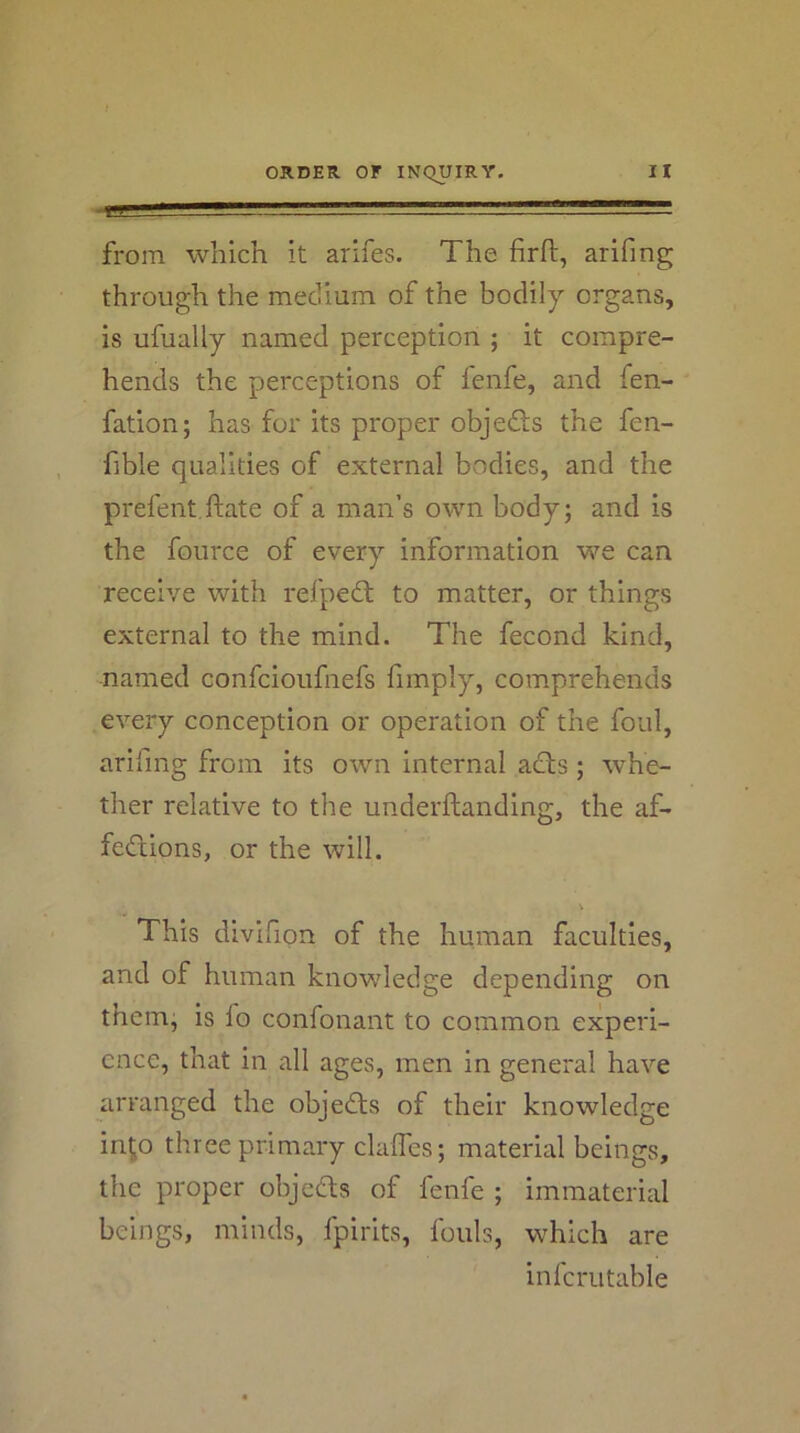 ORDER, or INC^yiRY, from which it arifes. The firfl, arifing through the medium of the bodily organs, is ufually named perception ; it compre- hends the perceptions of ienfe, and fen- fation; has for its proper objedls the fen- fible qualities of external bodies, and the prefent.ftate of a man’s own body; and is the fource of every information we can receive with refpedl to matter, or things external to the mind. The fecond kind, named confcioufnefs fimply, comprehends every conception or operation of the foul, arifing from its own internal acts; whe- ther relative to the underftanding, the af- fections, or the will. V This divifion of the human faculties, and of human knowledge depending on them, is fo confonant to common experi- ence, that in all ages, men in general have arranged the objeCts of their knowledge inp three primary claffes; material beings, the proper objeCts of fenfe ; immaterial beings, minds, fpirlts, fouls, which are infcriitable