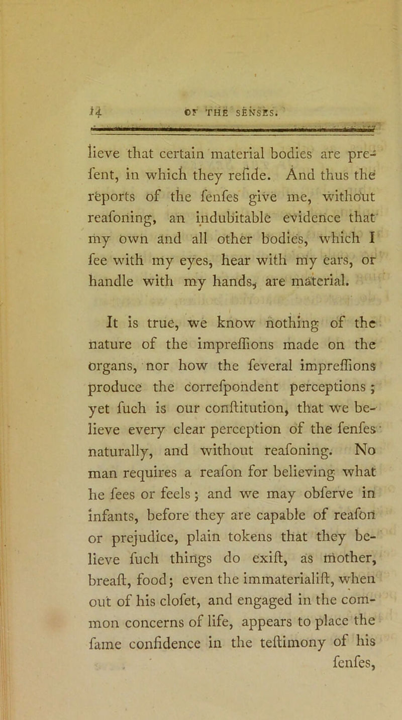ii or the senses. ' I- iK .ii. M I lieve that certain material bodies are pre- fent, in which they refide. And thus the rfeports of the fenfes give me, without reafoning, an indubitable evidence that' riiy own and all other bodies, which I fee with my eyes, hear with rriy ears, or handle with my hands^ are material. It is true, we know nothing of the nature of the imprelTions made on the organs, nor how the feveral impreflions produce the correfpondent perceptions ; yet fuch is our conftitution, that we be- lieve every clear perception of the fenfes • naturally, and without reafoning. No man requires a reafon for believing what he fees or feels; and we may obferve in infants, before they are capable of reafoit or prejudice, plain tokens that they be- lieve fuch things do exift, as mother, breaft, food; even the immaterialift, when out of his clofet, and engaged in the com- mon concerns of life, appears to place the fame confidence in the teftimony of his fenfes,