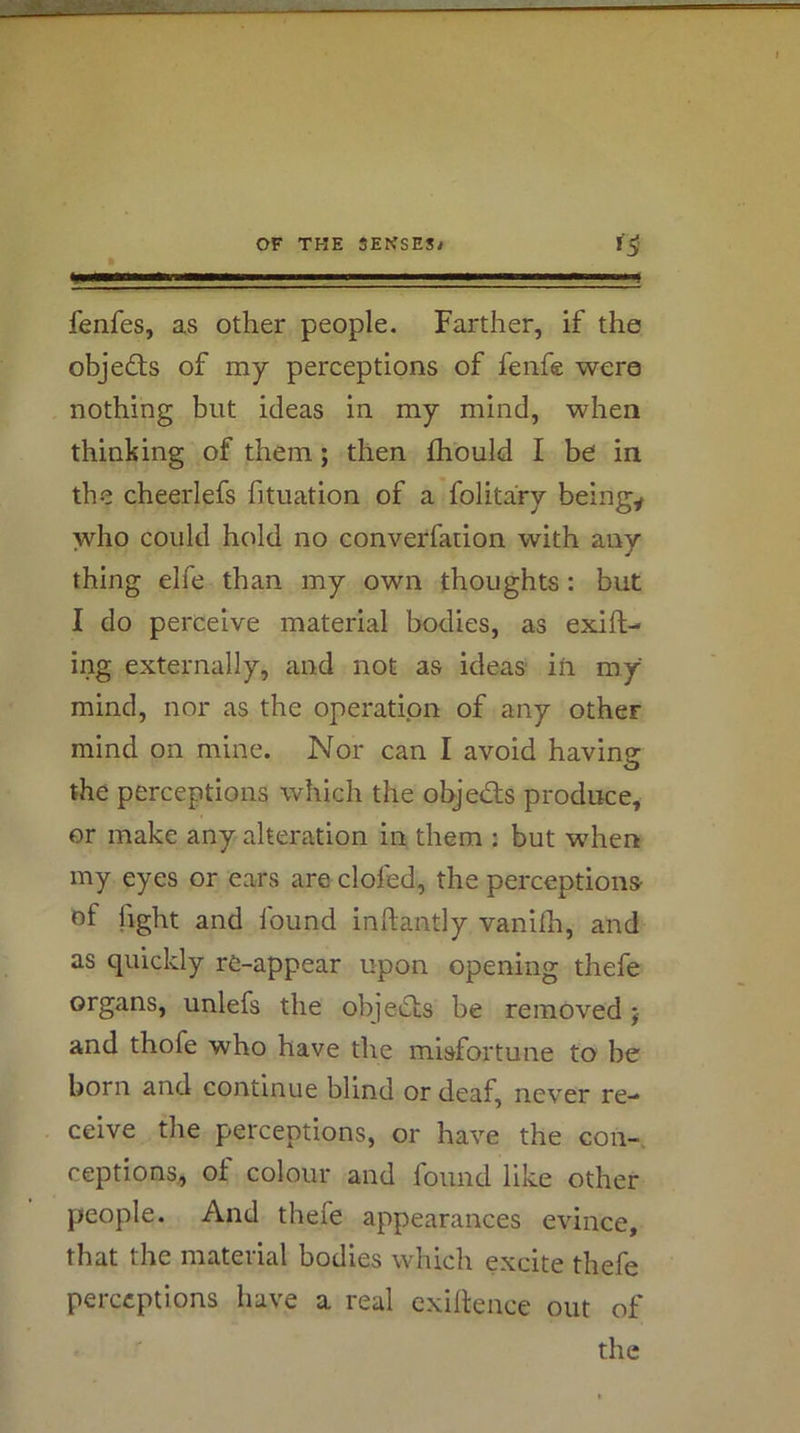 fenfes, as other people. Farther, if the objeds of my perceptions of feiife were nothing but ideas in my mind, when thinking of them; then fhould I be in the cheerlefs fituation of a folitary beingy who could hold no converfaiion with any thing elfe than my own thoughts; but I do perceive material bodies, as exift- ing externally, and not as ideas iti my mind, nor as the operation of any other mind on mine. Nor can I avoid having the perceptions which the objedls produce, or make any alteration in them : but when my eyes or ears are clofed, the perceptions of fight and found inhantly vanilh, and as quickly re-appear upon opening thefe organs, unlefs the objects be removed j and thofe who have the misfortune to be born and continue blind or deaf, never re- ceive the perceptions, or have the eon-, ceptions, ot colour and found like other people. And thefe appearances evince, that the material bodies which excite thefe perceptions have a real exigence out of the