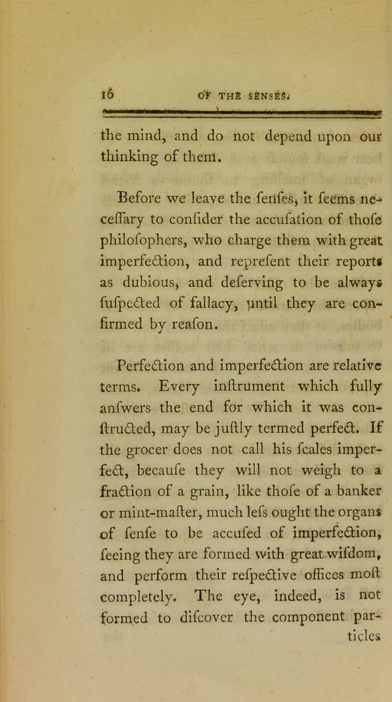■Ill I the mind, and do not depend upon our thinking of them. Before we leave the ferifes* it feems ne- ceflary to confider the accufation of thofe philofophers, who charge them with great imperfedtion, and reprefent their report* as dubious^ and deferving to be always fufpedted of fallacy, t^ntil they are con- firmed by reafon. Perfedtion and imperfedtion are relative terms* Every inftrument which fully anfwers the end for which it was con- ftrudled, may be juftly termed perfedl. If the grocer does not call his fcales imper- fedt, becaufe they will not weigh to a fradlion of a grain, like thofe of a banker or mint-mafter, much lefs ought the organs of fenfe to be accufed of imperfedtion, feeing they are formed with great wifdom, and perform their refpedtive offices moft completely. The eye, indeed, is not formed to difcover the component par- ticles