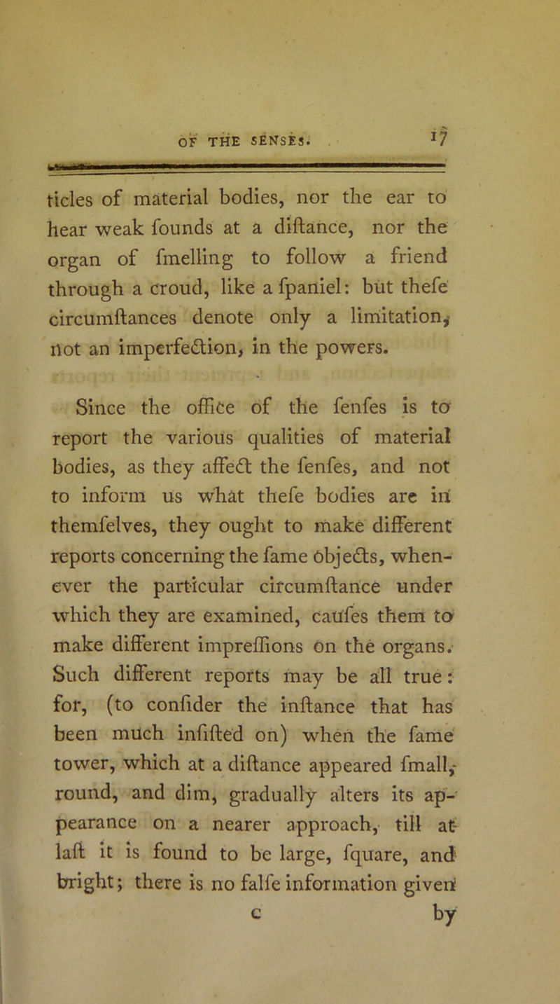 tides of material bodies, nor the ear to hear weak founds at a diftance, nor the organ of fmelling to follow a friend through a croud, like a fpaniel: biit thefe circumftances denote only a liniitation^ not an imperfedion, in the powers. Since the office of the fenfes is to report the various qualities of material bodies, as they affed the fenfes, and not to inform us what thefe bodies arc iri themfelves, they ought to make different reports concerning the fame Objeds, when- ever the particular circumftance under which they are examined, caufes them to- make different impreffions On the organs. Such different reports may be all true: for, (to confider the inftance that has been much infifted on) when the fame' tower, which at a diftance appeared fmall,- round, and dim, gradually alters its ap- pearance on a nearer approach, till at- laft it is found to be large, fquare, and bright; there is no falfe information giveri c by